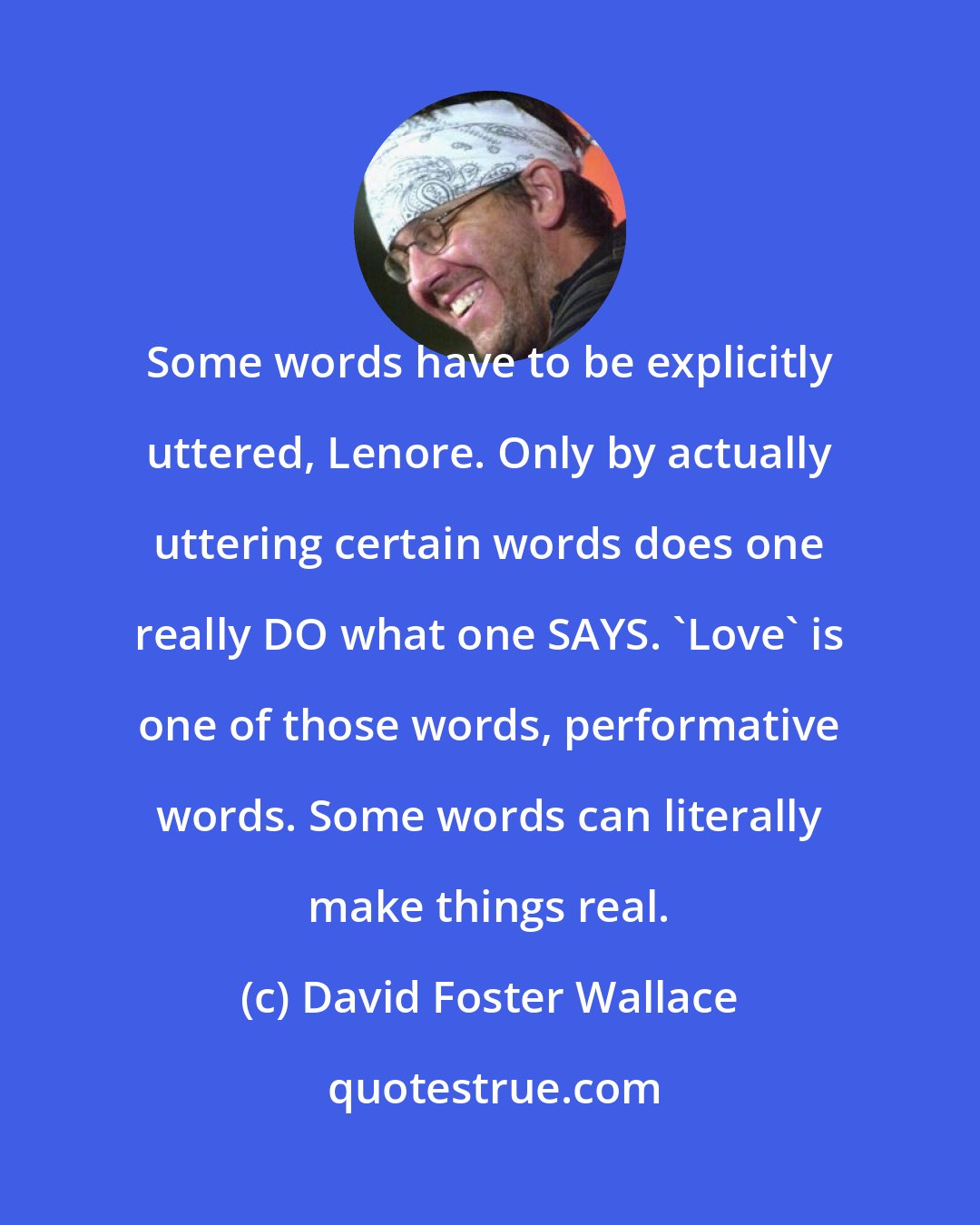 David Foster Wallace: Some words have to be explicitly uttered, Lenore. Only by actually uttering certain words does one really DO what one SAYS. 'Love' is one of those words, performative words. Some words can literally make things real.
