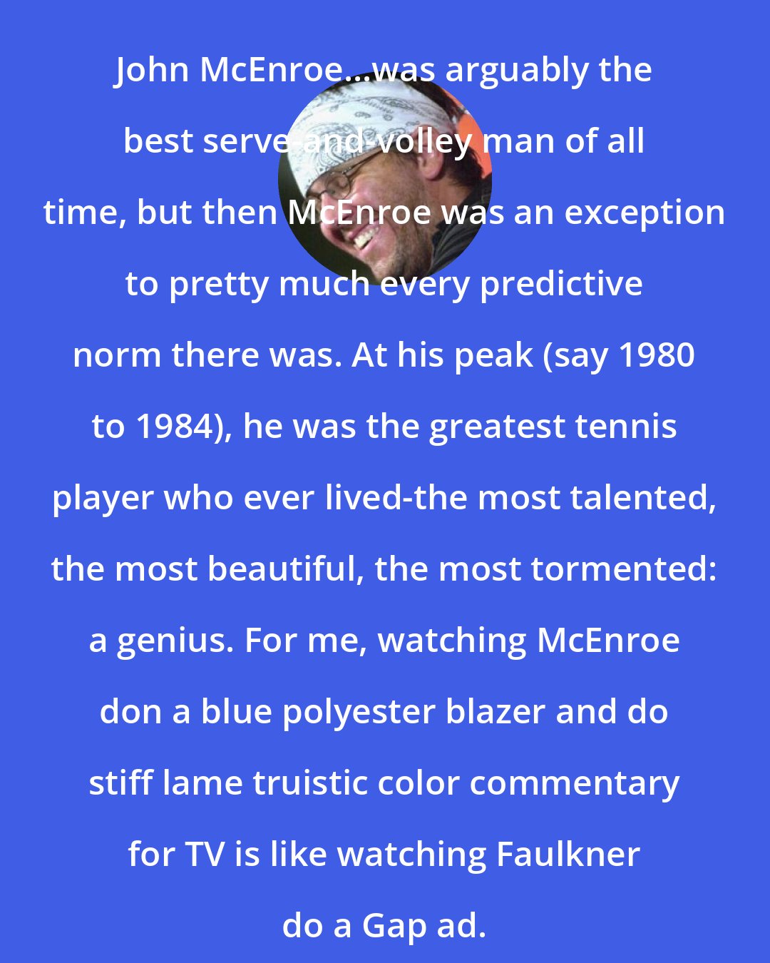 David Foster Wallace: John McEnroe...was arguably the best serve-and-volley man of all time, but then McEnroe was an exception to pretty much every predictive norm there was. At his peak (say 1980 to 1984), he was the greatest tennis player who ever lived-the most talented, the most beautiful, the most tormented: a genius. For me, watching McEnroe don a blue polyester blazer and do stiff lame truistic color commentary for TV is like watching Faulkner do a Gap ad.