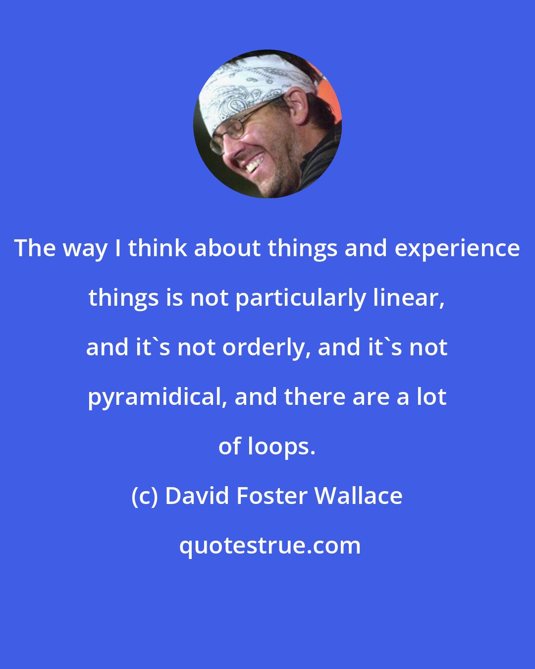 David Foster Wallace: The way I think about things and experience things is not particularly linear, and it's not orderly, and it's not pyramidical, and there are a lot of loops.