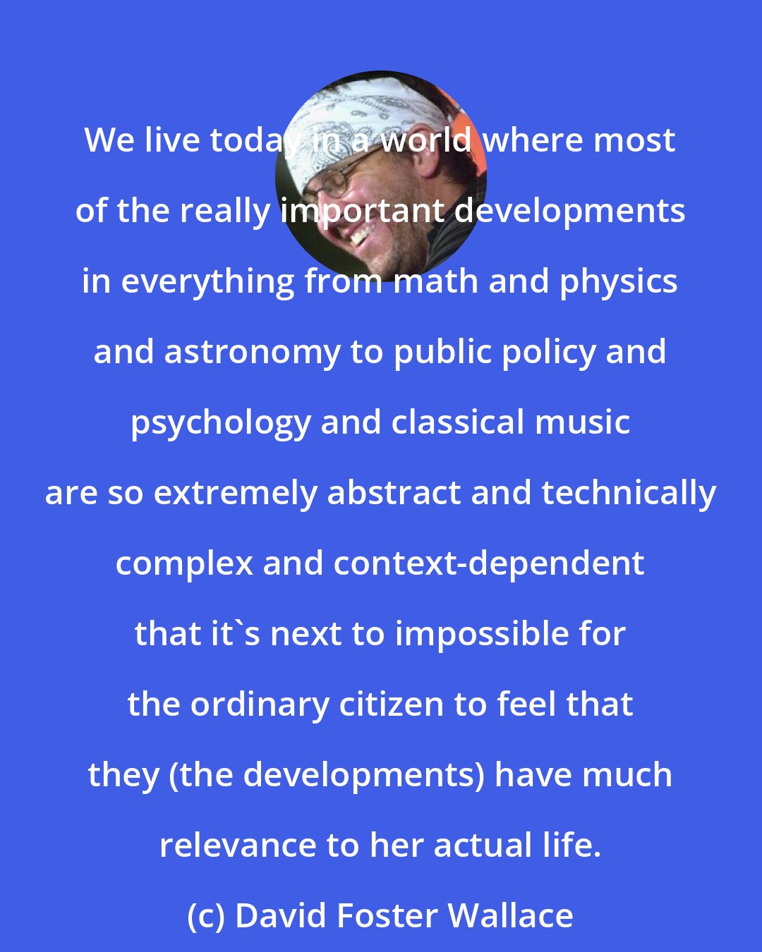 David Foster Wallace: We live today in a world where most of the really important developments in everything from math and physics and astronomy to public policy and psychology and classical music are so extremely abstract and technically complex and context-dependent that it's next to impossible for the ordinary citizen to feel that they (the developments) have much relevance to her actual life.