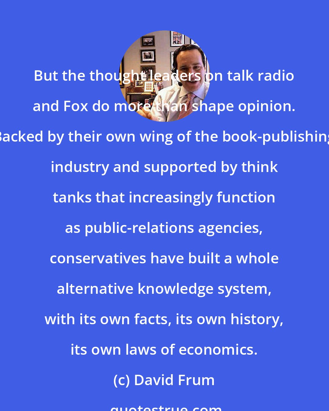 David Frum: But the thought leaders on talk radio and Fox do more than shape opinion. Backed by their own wing of the book-publishing industry and supported by think tanks that increasingly function as public-relations agencies, conservatives have built a whole alternative knowledge system, with its own facts, its own history, its own laws of economics.