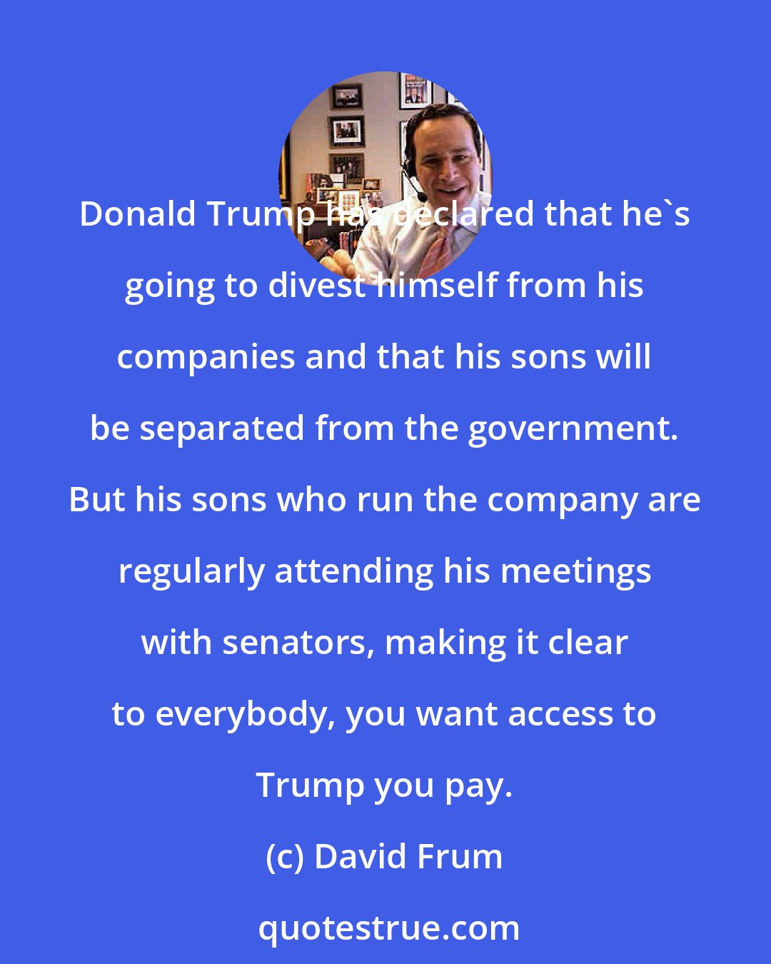 David Frum: Donald Trump has declared that he's going to divest himself from his companies and that his sons will be separated from the government. But his sons who run the company are regularly attending his meetings with senators, making it clear to everybody, you want access to Trump you pay.