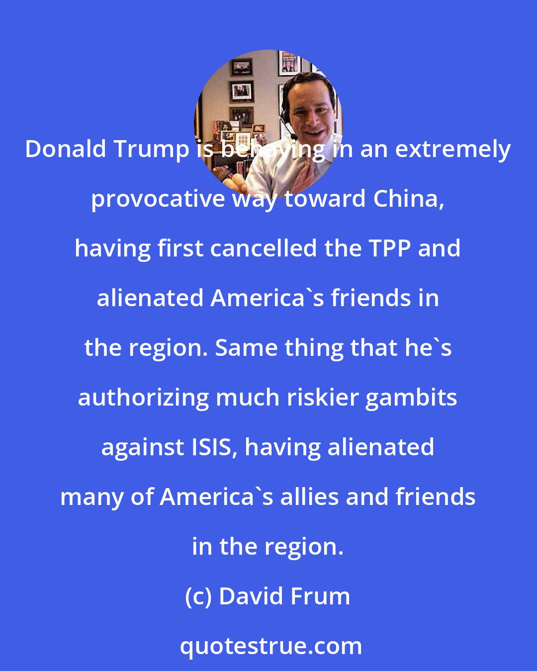 David Frum: Donald Trump is behaving in an extremely provocative way toward China, having first cancelled the TPP and alienated America's friends in the region. Same thing that he's authorizing much riskier gambits against ISIS, having alienated many of America's allies and friends in the region.