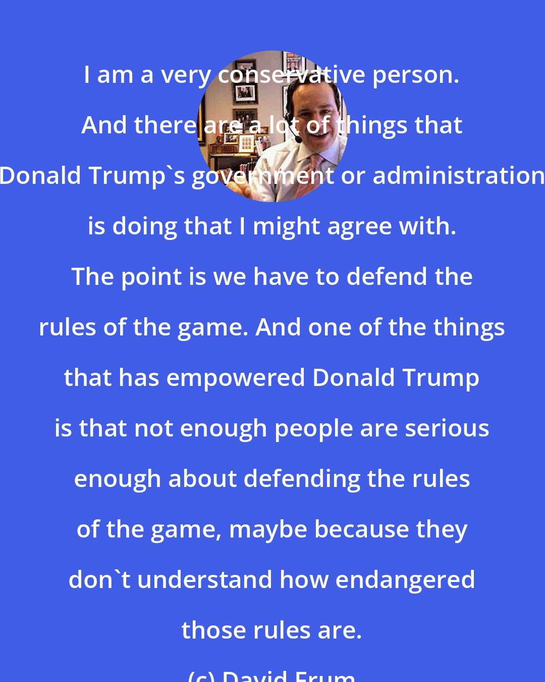 David Frum: I am a very conservative person. And there are a lot of things that Donald Trump's government or administration is doing that I might agree with. The point is we have to defend the rules of the game. And one of the things that has empowered Donald Trump is that not enough people are serious enough about defending the rules of the game, maybe because they don't understand how endangered those rules are.