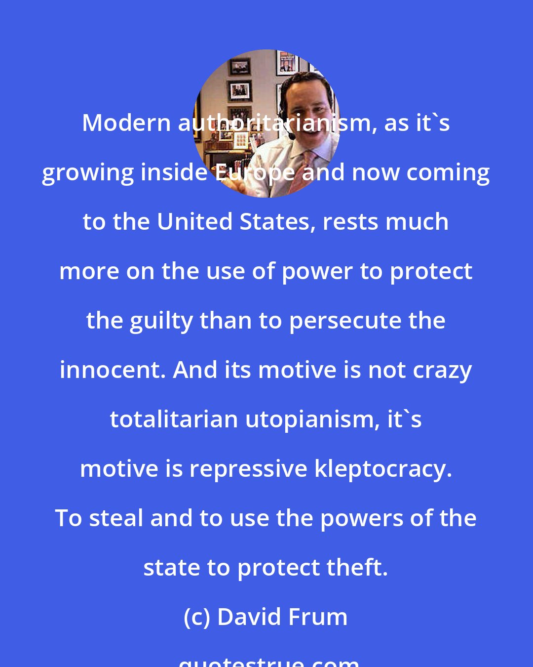 David Frum: Modern authoritarianism, as it's growing inside Europe and now coming to the United States, rests much more on the use of power to protect the guilty than to persecute the innocent. And its motive is not crazy totalitarian utopianism, it's motive is repressive kleptocracy. To steal and to use the powers of the state to protect theft.
