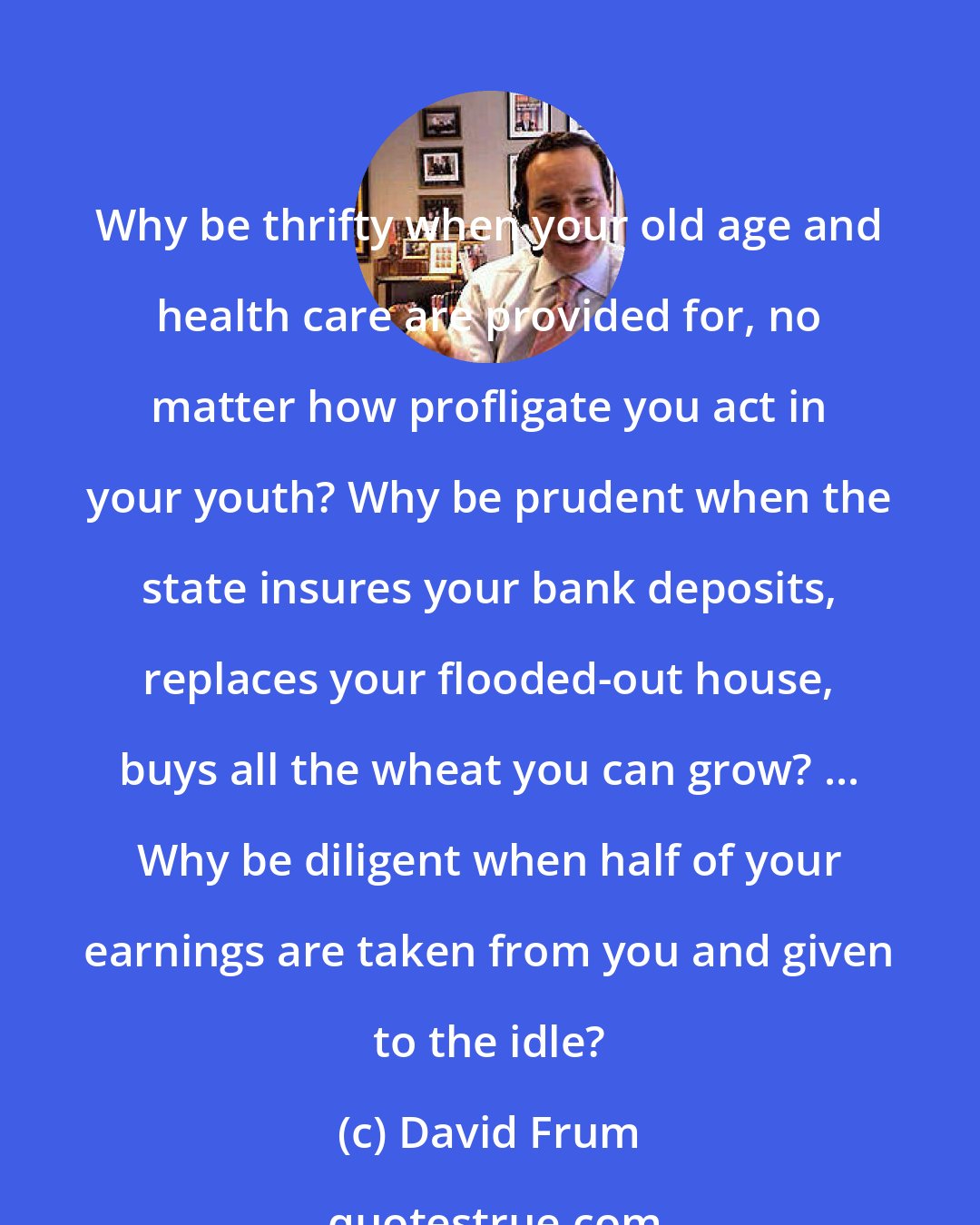 David Frum: Why be thrifty when your old age and health care are provided for, no matter how profligate you act in your youth? Why be prudent when the state insures your bank deposits, replaces your flooded-out house, buys all the wheat you can grow? ... Why be diligent when half of your earnings are taken from you and given to the idle?