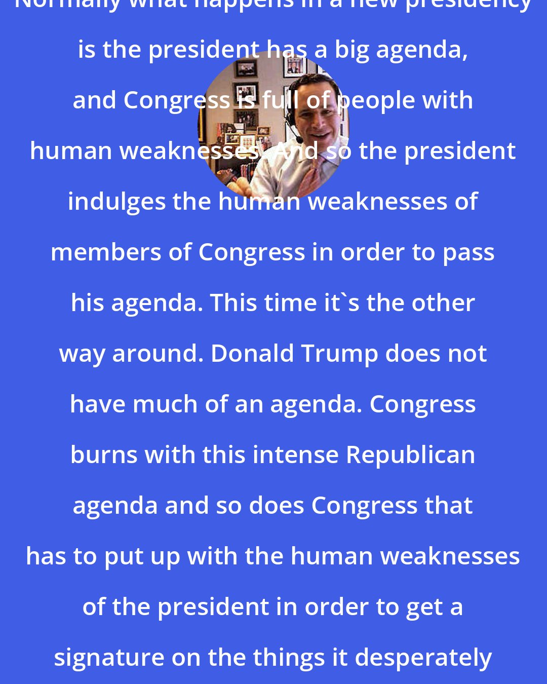 David Frum: Normally what happens in a new presidency is the president has a big agenda, and Congress is full of people with human weaknesses. And so the president indulges the human weaknesses of members of Congress in order to pass his agenda. This time it's the other way around. Donald Trump does not have much of an agenda. Congress burns with this intense Republican agenda and so does Congress that has to put up with the human weaknesses of the president in order to get a signature on the things it desperately wants to pass.