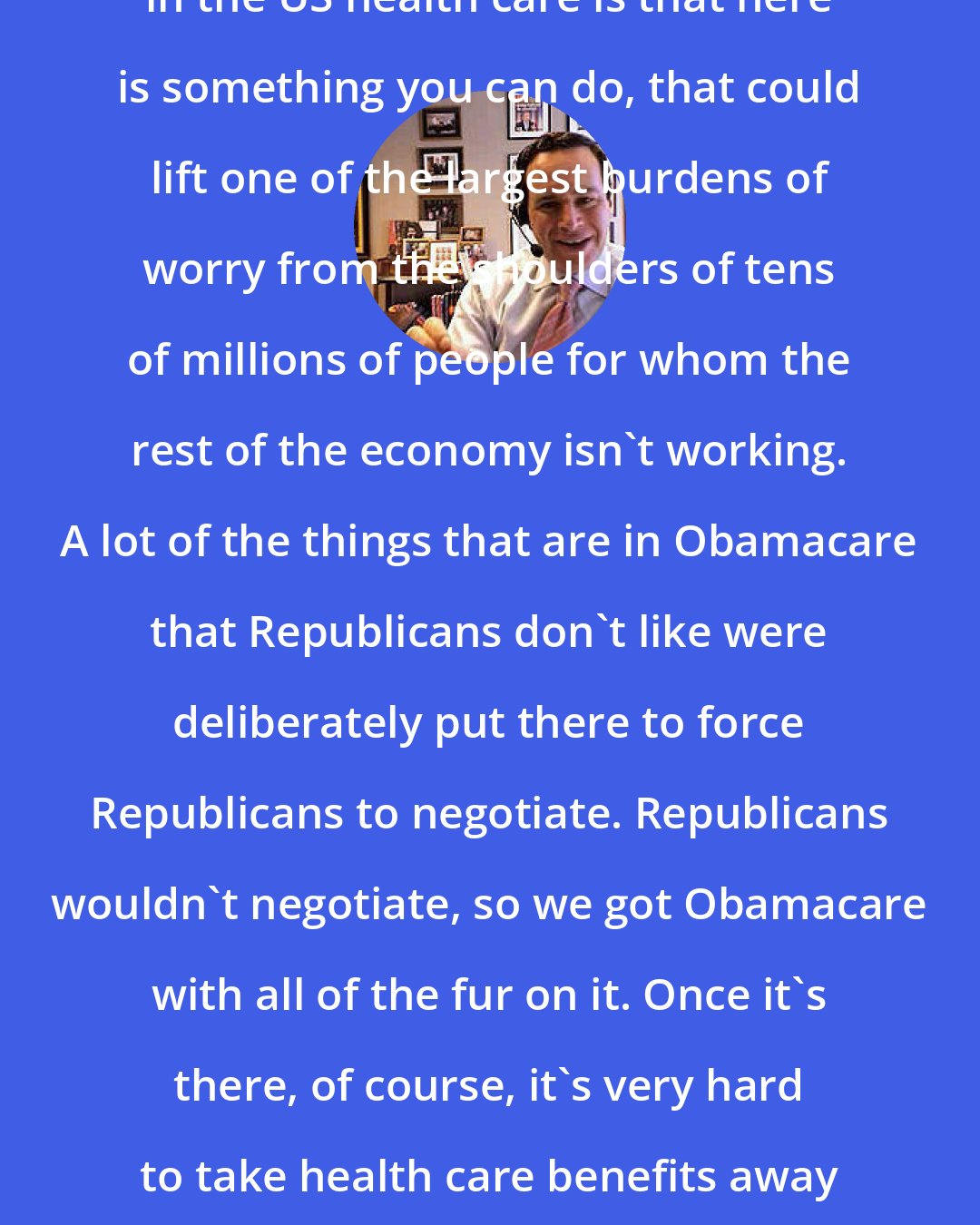 David Frum: One of the reasons I've been interested in the US health care is that here is something you can do, that could lift one of the largest burdens of worry from the shoulders of tens of millions of people for whom the rest of the economy isn't working. A lot of the things that are in Obamacare that Republicans don't like were deliberately put there to force Republicans to negotiate. Republicans wouldn't negotiate, so we got Obamacare with all of the fur on it. Once it's there, of course, it's very hard to take health care benefits away from people, as the Republicans discovered.