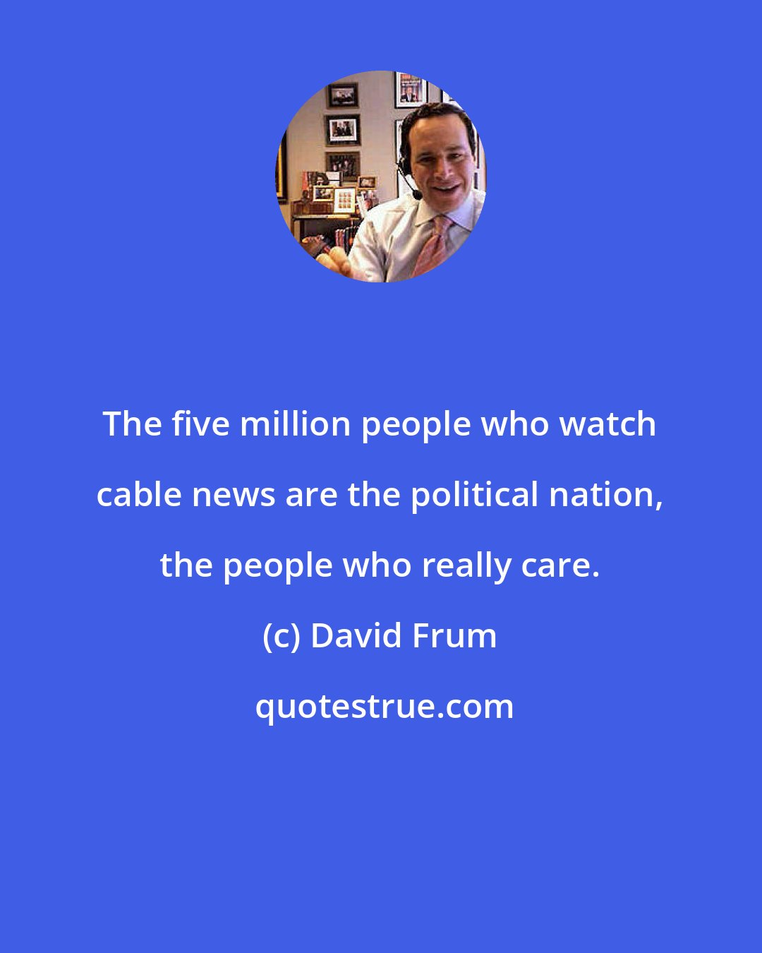 David Frum: The five million people who watch cable news are the political nation, the people who really care.