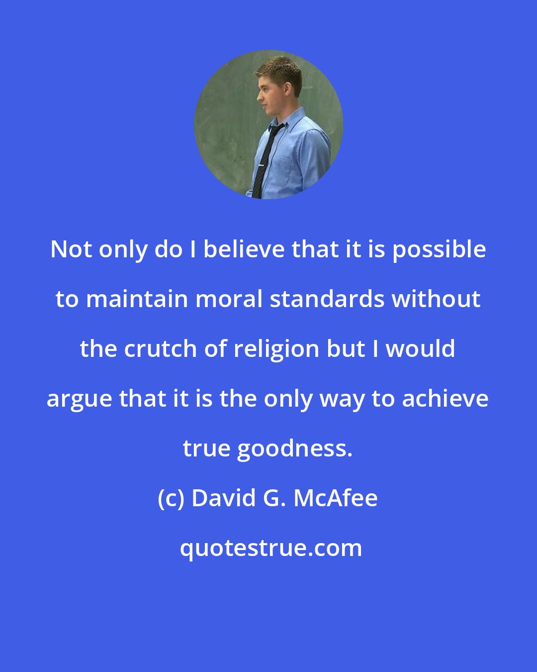 David G. McAfee: Not only do I believe that it is possible to maintain moral standards without the crutch of religion but I would argue that it is the only way to achieve true goodness.