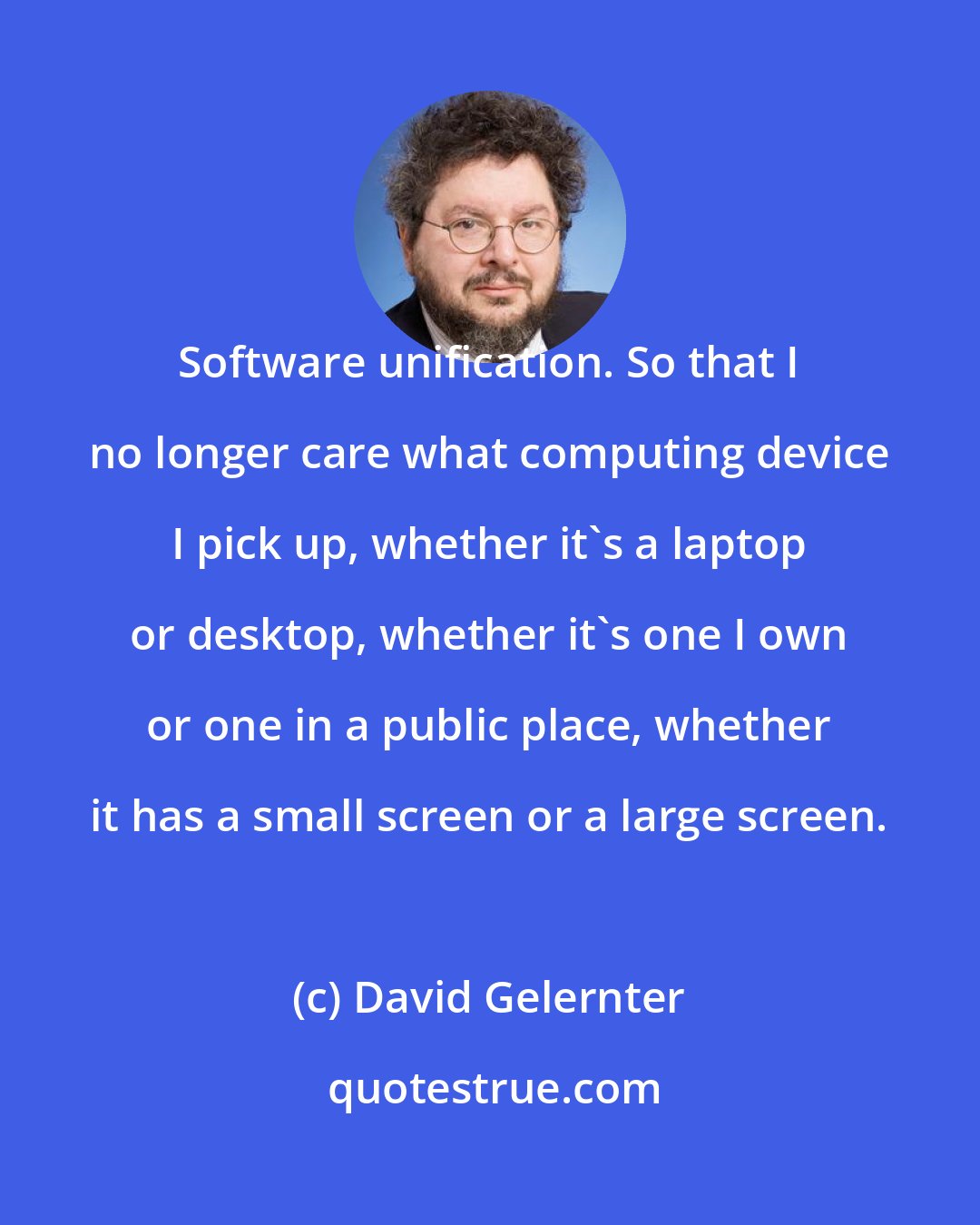 David Gelernter: Software unification. So that I no longer care what computing device I pick up, whether it's a laptop or desktop, whether it's one I own or one in a public place, whether it has a small screen or a large screen.