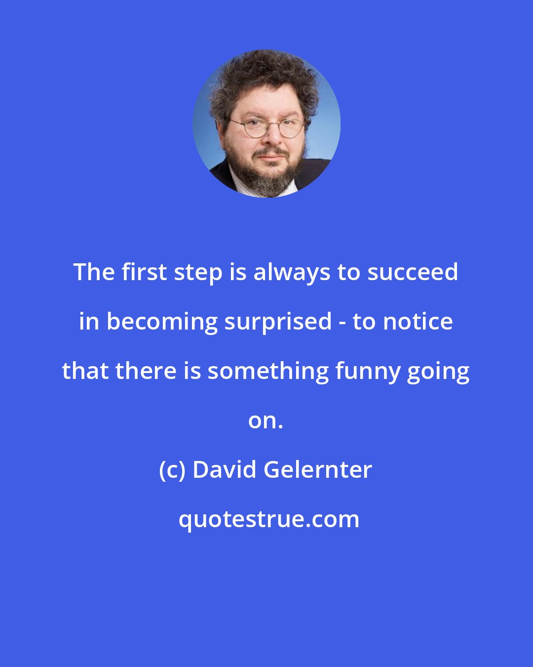 David Gelernter: The first step is always to succeed in becoming surprised - to notice that there is something funny going on.