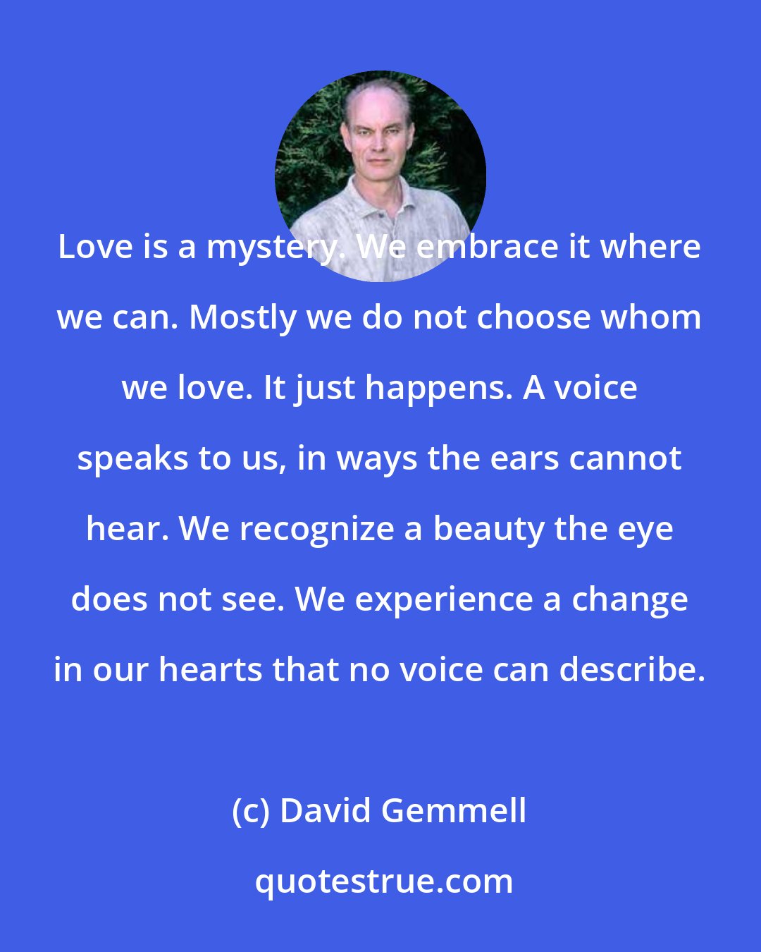 David Gemmell: Love is a mystery. We embrace it where we can. Mostly we do not choose whom we love. It just happens. A voice speaks to us, in ways the ears cannot hear. We recognize a beauty the eye does not see. We experience a change in our hearts that no voice can describe.