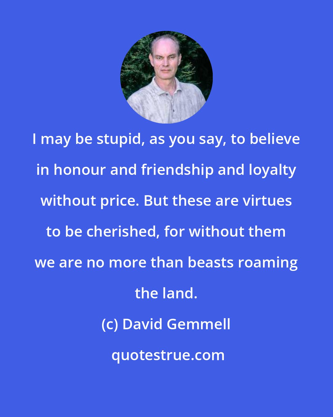 David Gemmell: I may be stupid, as you say, to believe in honour and friendship and loyalty without price. But these are virtues to be cherished, for without them we are no more than beasts roaming the land.