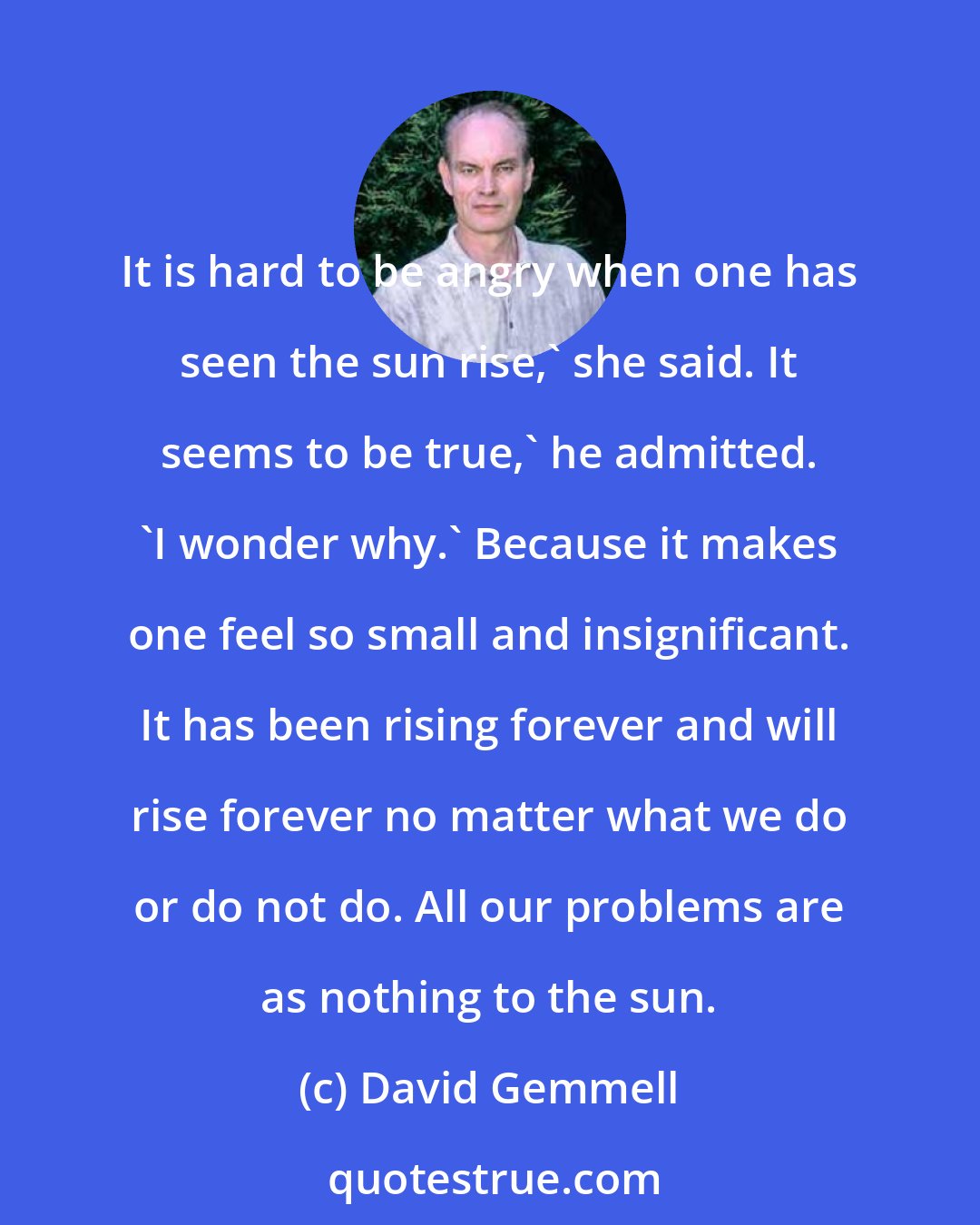 David Gemmell: It is hard to be angry when one has seen the sun rise,' she said. It seems to be true,' he admitted. 'I wonder why.' Because it makes one feel so small and insignificant. It has been rising forever and will rise forever no matter what we do or do not do. All our problems are as nothing to the sun.