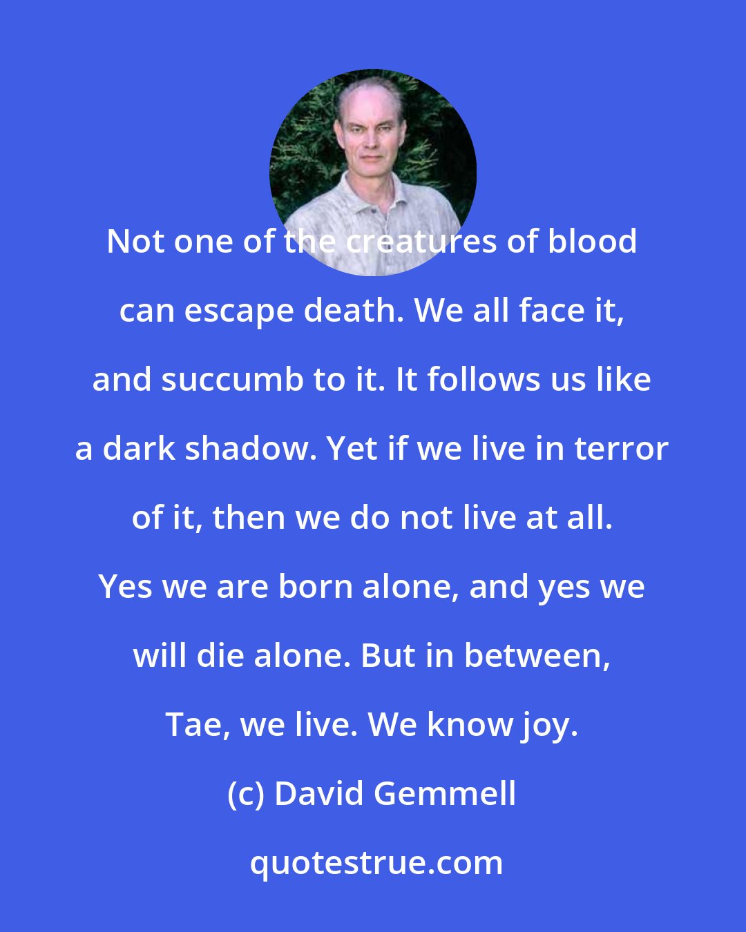 David Gemmell: Not one of the creatures of blood can escape death. We all face it, and succumb to it. It follows us like a dark shadow. Yet if we live in terror of it, then we do not live at all. Yes we are born alone, and yes we will die alone. But in between, Tae, we live. We know joy.