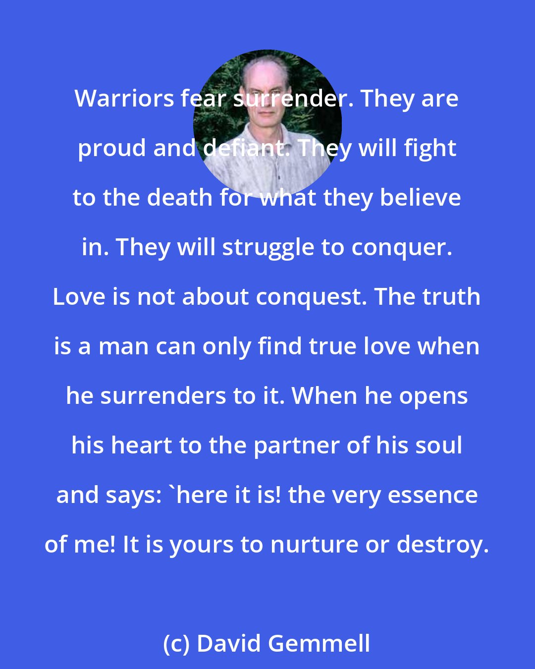 David Gemmell: Warriors fear surrender. They are proud and defiant. They will fight to the death for what they believe in. They will struggle to conquer. Love is not about conquest. The truth is a man can only find true love when he surrenders to it. When he opens his heart to the partner of his soul and says: 'here it is! the very essence of me! It is yours to nurture or destroy.