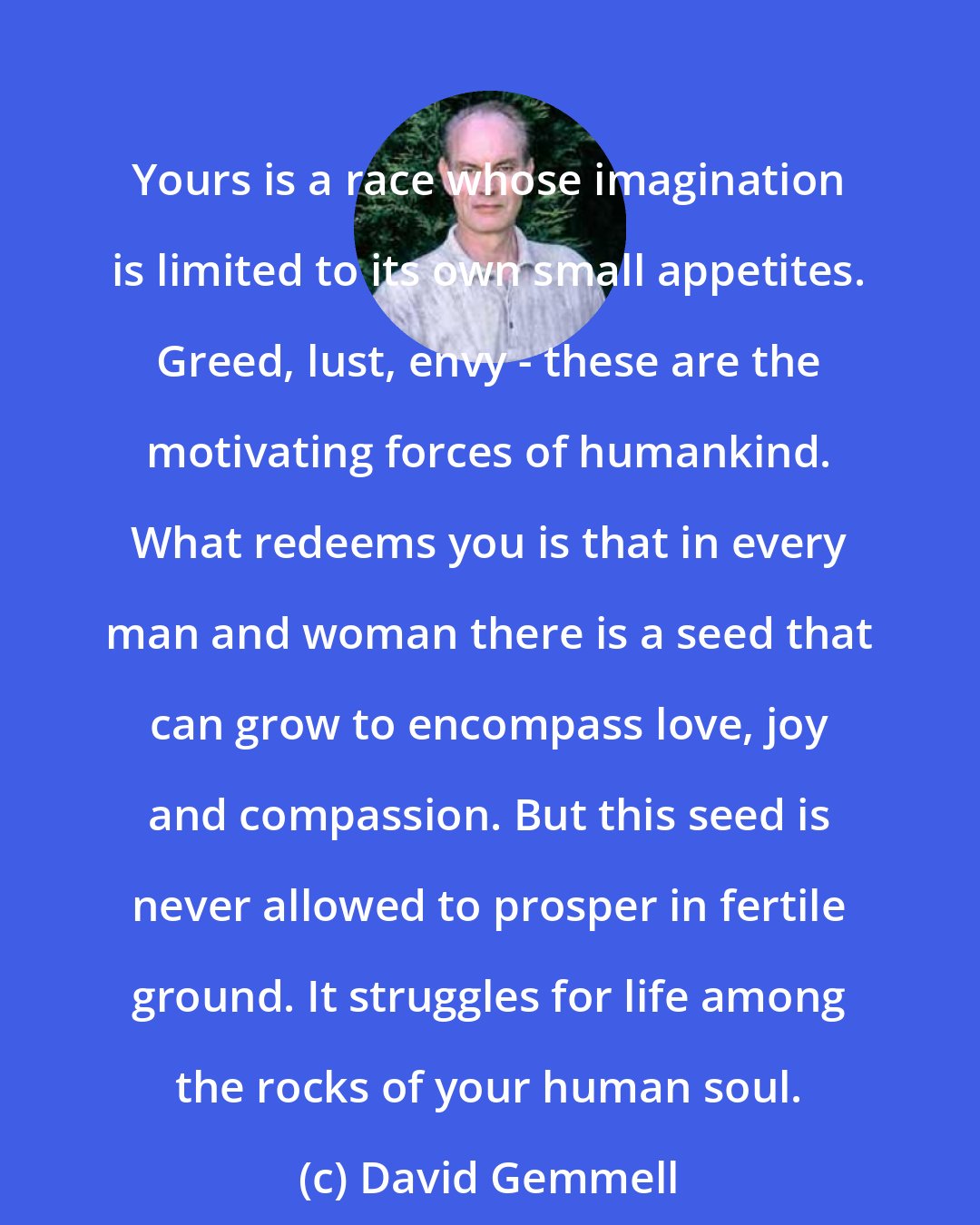 David Gemmell: Yours is a race whose imagination is limited to its own small appetites. Greed, lust, envy - these are the motivating forces of humankind. What redeems you is that in every man and woman there is a seed that can grow to encompass love, joy and compassion. But this seed is never allowed to prosper in fertile ground. It struggles for life among the rocks of your human soul.