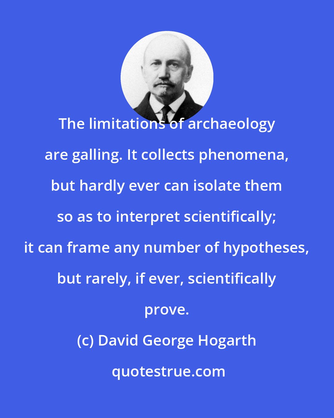 David George Hogarth: The limitations of archaeology are galling. It collects phenomena, but hardly ever can isolate them so as to interpret scientifically; it can frame any number of hypotheses, but rarely, if ever, scientifically prove.