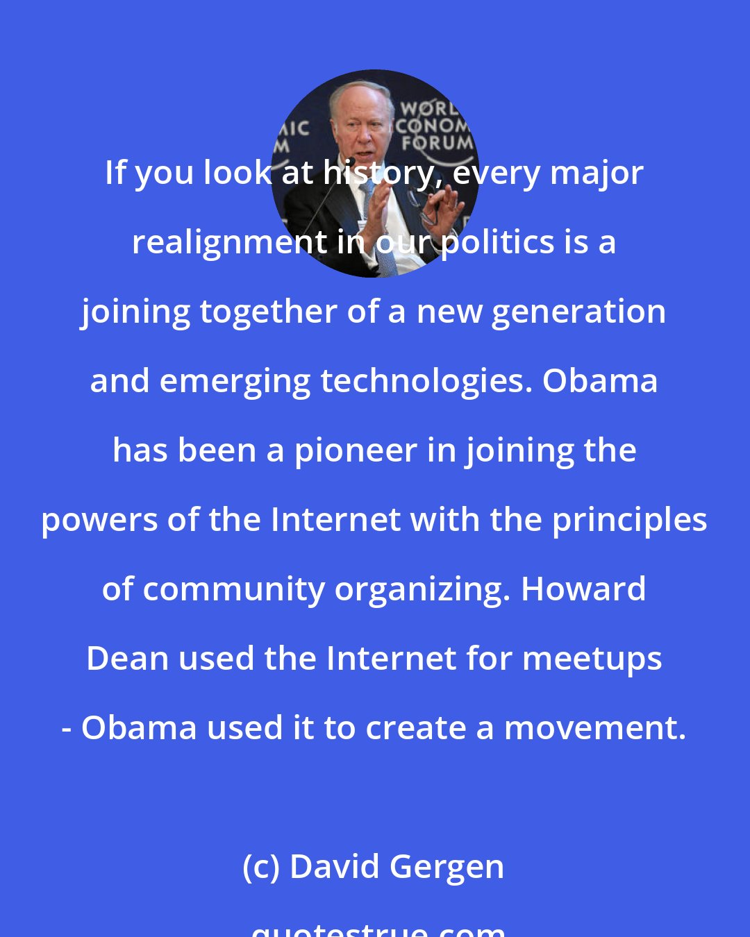 David Gergen: If you look at history, every major realignment in our politics is a joining together of a new generation and emerging technologies. Obama has been a pioneer in joining the powers of the Internet with the principles of community organizing. Howard Dean used the Internet for meetups - Obama used it to create a movement.