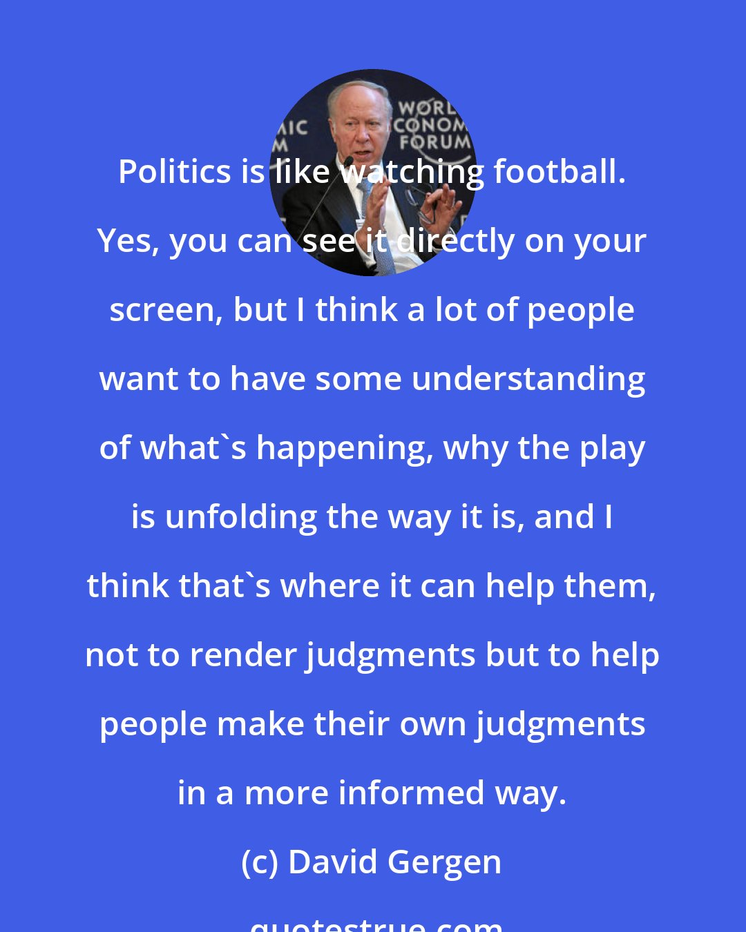 David Gergen: Politics is like watching football. Yes, you can see it directly on your screen, but I think a lot of people want to have some understanding of what's happening, why the play is unfolding the way it is, and I think that's where it can help them, not to render judgments but to help people make their own judgments in a more informed way.