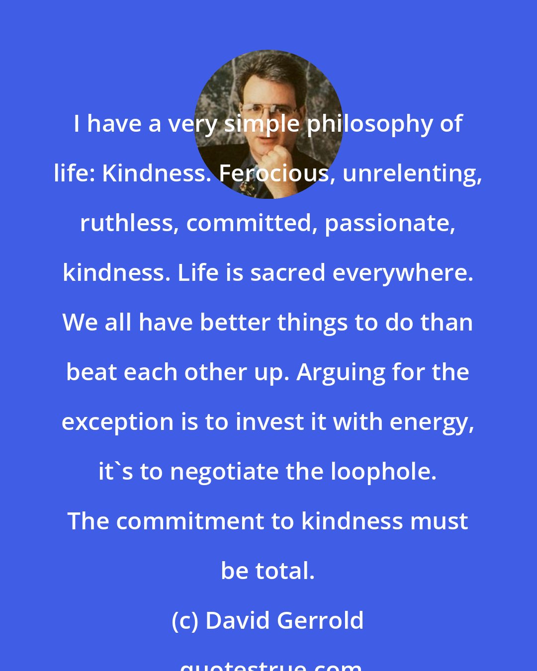 David Gerrold: I have a very simple philosophy of life: Kindness. Ferocious, unrelenting, ruthless, committed, passionate, kindness. Life is sacred everywhere. We all have better things to do than beat each other up. Arguing for the exception is to invest it with energy, it's to negotiate the loophole. The commitment to kindness must be total.