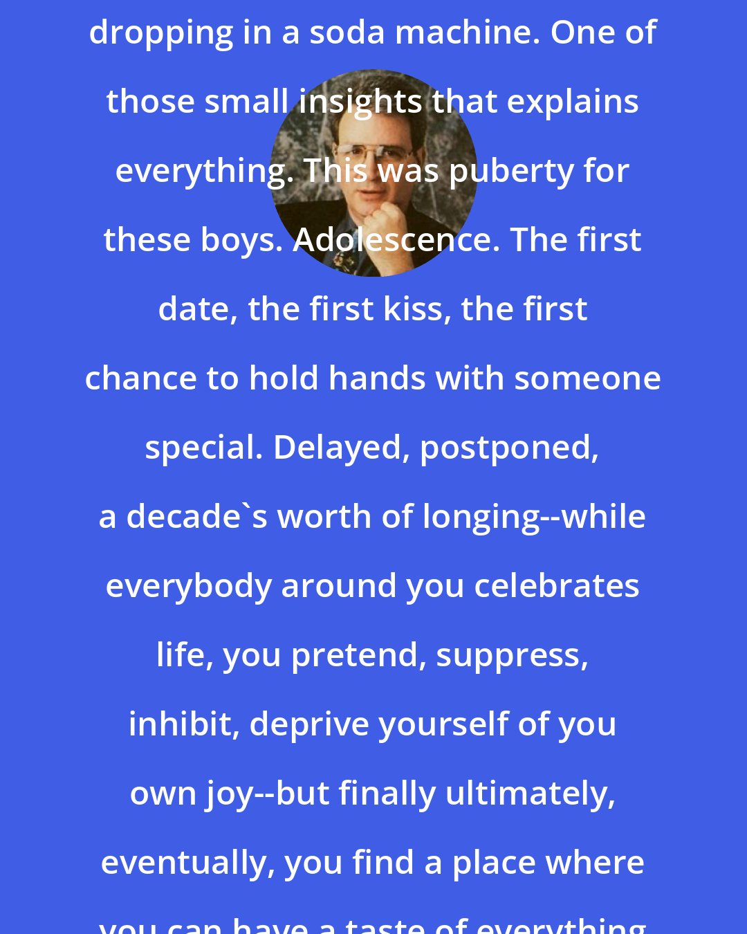 David Gerrold: Something went klunk. Like a nickel dropping in a soda machine. One of those small insights that explains everything. This was puberty for these boys. Adolescence. The first date, the first kiss, the first chance to hold hands with someone special. Delayed, postponed, a decade's worth of longing--while everybody around you celebrates life, you pretend, suppress, inhibit, deprive yourself of you own joy--but finally ultimately, eventually, you find a place where you can have a taste of everything denied.