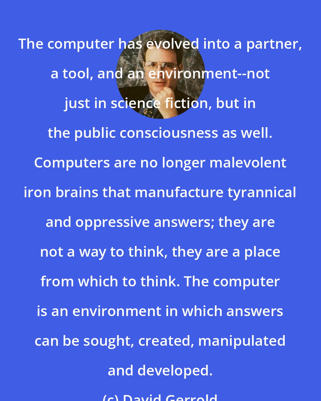 David Gerrold: The computer has evolved into a partner, a tool, and an environment--not just in science fiction, but in the public consciousness as well. Computers are no longer malevolent iron brains that manufacture tyrannical and oppressive answers; they are not a way to think, they are a place from which to think. The computer is an environment in which answers can be sought, created, manipulated and developed.