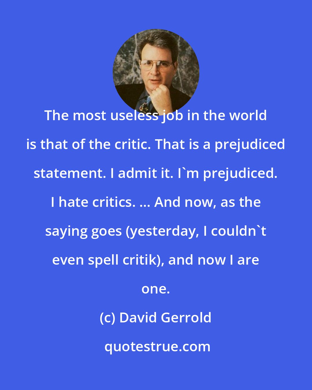 David Gerrold: The most useless job in the world is that of the critic. That is a prejudiced statement. I admit it. I'm prejudiced. I hate critics. ... And now, as the saying goes (yesterday, I couldn't even spell critik), and now I are one.