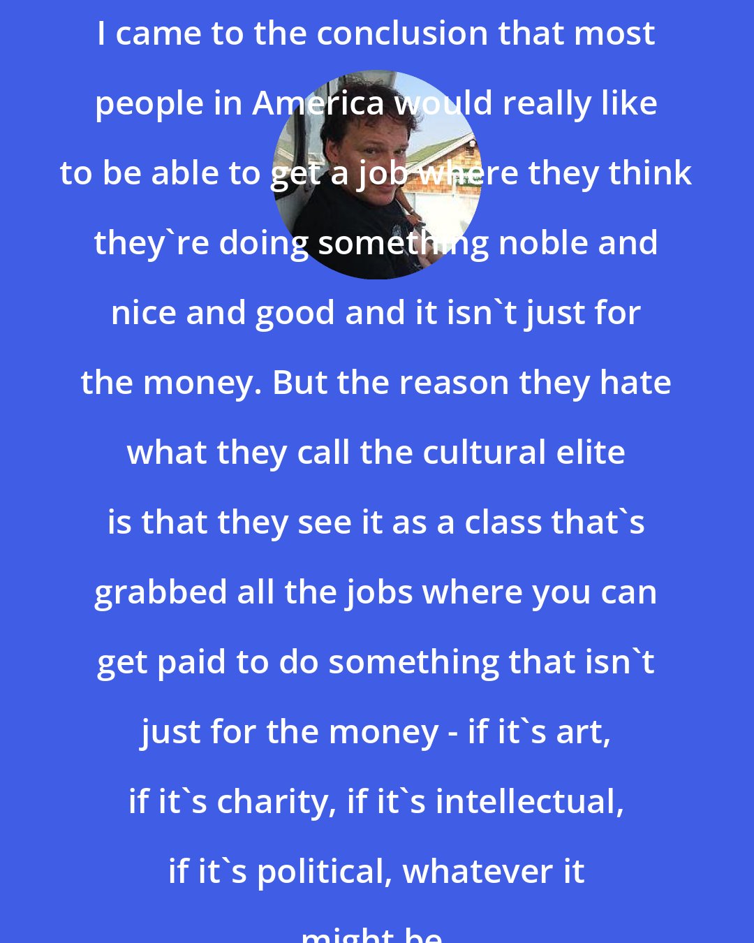 David Graeber: I came to the conclusion that most people in America would really like to be able to get a job where they think they're doing something noble and nice and good and it isn't just for the money. But the reason they hate what they call the cultural elite is that they see it as a class that's grabbed all the jobs where you can get paid to do something that isn't just for the money - if it's art, if it's charity, if it's intellectual, if it's political, whatever it might be.