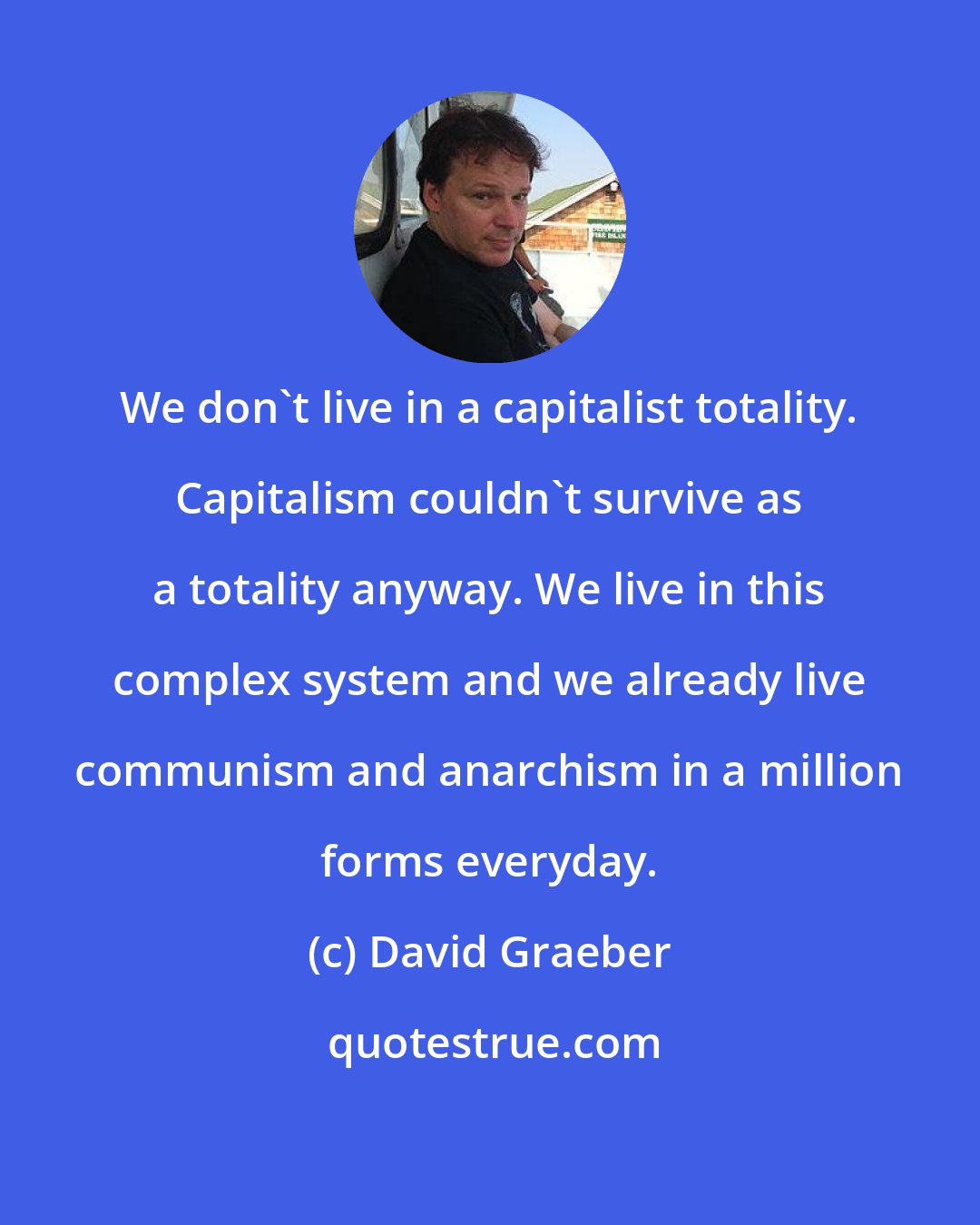 David Graeber: We don't live in a capitalist totality. Capitalism couldn't survive as a totality anyway. We live in this complex system and we already live communism and anarchism in a million forms everyday.