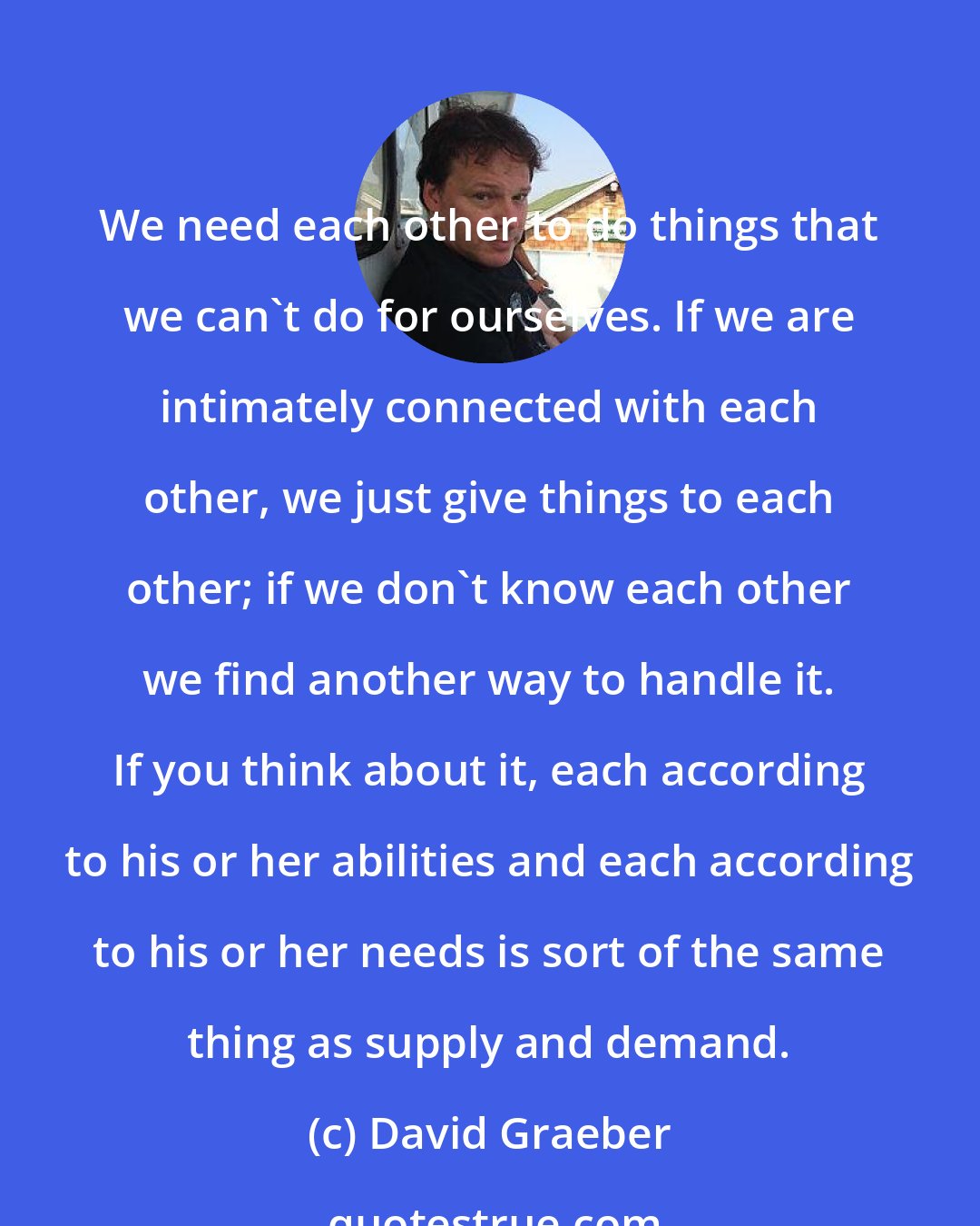 David Graeber: We need each other to do things that we can't do for ourselves. If we are intimately connected with each other, we just give things to each other; if we don't know each other we find another way to handle it. If you think about it, each according to his or her abilities and each according to his or her needs is sort of the same thing as supply and demand.