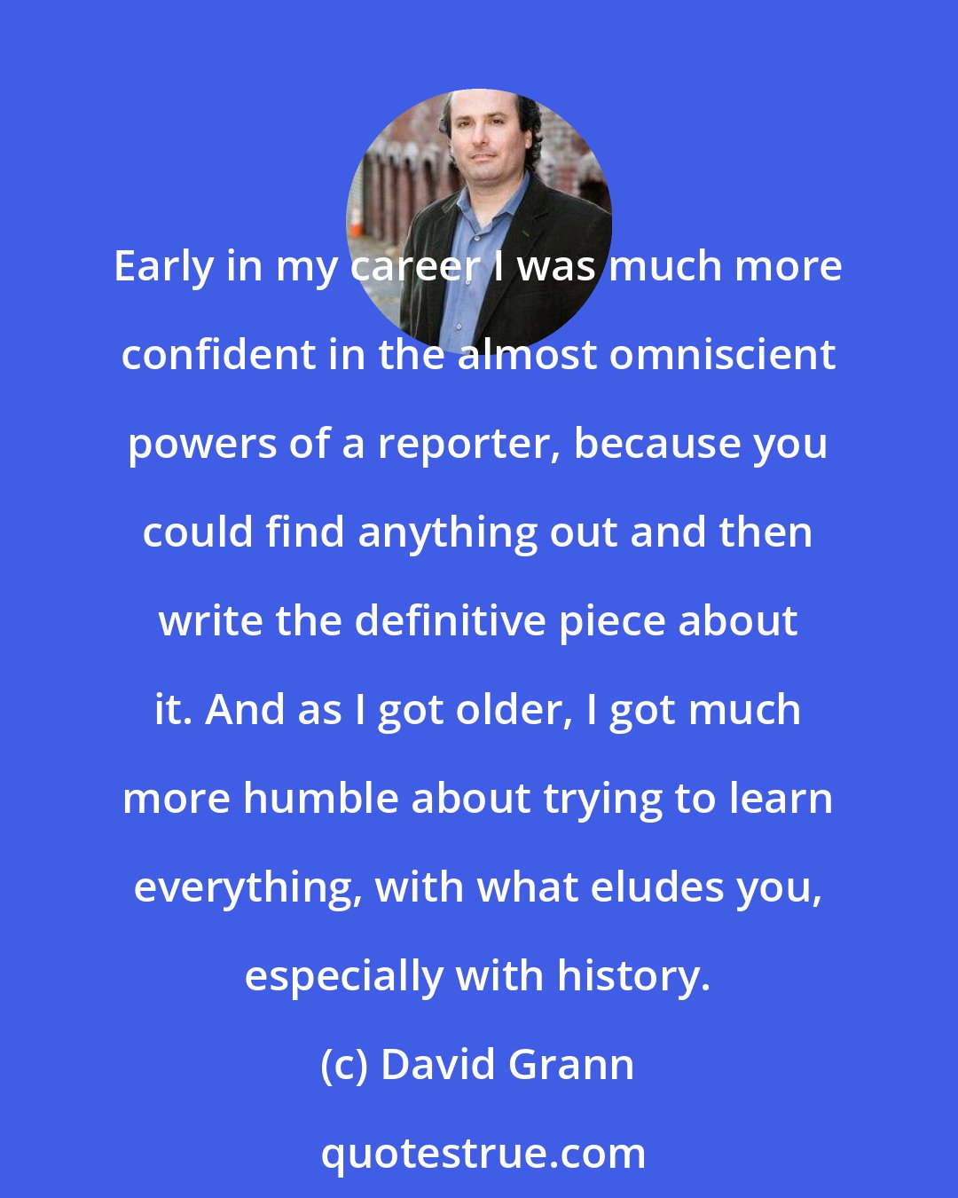 David Grann: Early in my career I was much more confident in the almost omniscient powers of a reporter, because you could find anything out and then write the definitive piece about it. And as I got older, I got much more humble about trying to learn everything, with what eludes you, especially with history.