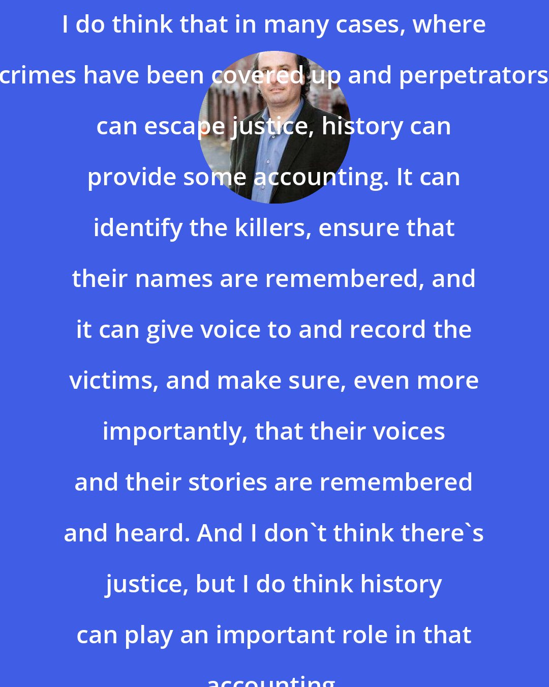 David Grann: I do think that in many cases, where crimes have been covered up and perpetrators can escape justice, history can provide some accounting. It can identify the killers, ensure that their names are remembered, and it can give voice to and record the victims, and make sure, even more importantly, that their voices and their stories are remembered and heard. And I don't think there's justice, but I do think history can play an important role in that accounting.