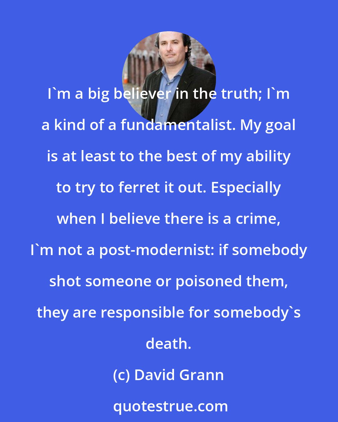 David Grann: I'm a big believer in the truth; I'm a kind of a fundamentalist. My goal is at least to the best of my ability to try to ferret it out. Especially when I believe there is a crime, I'm not a post-modernist: if somebody shot someone or poisoned them, they are responsible for somebody's death.