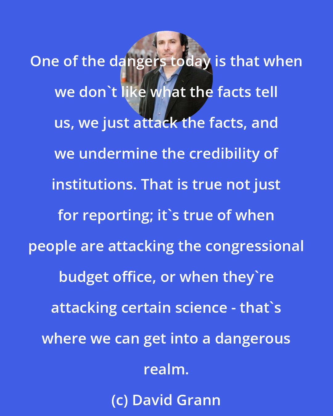 David Grann: One of the dangers today is that when we don't like what the facts tell us, we just attack the facts, and we undermine the credibility of institutions. That is true not just for reporting; it's true of when people are attacking the congressional budget office, or when they're attacking certain science - that's where we can get into a dangerous realm.