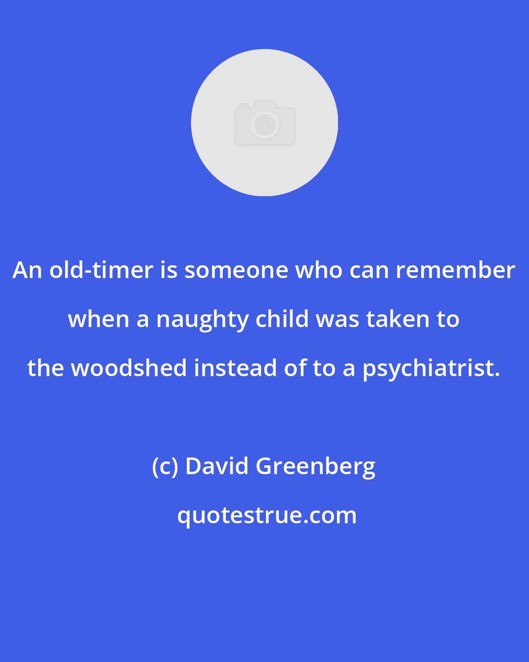 David Greenberg: An old-timer is someone who can remember when a naughty child was taken to the woodshed instead of to a psychiatrist.