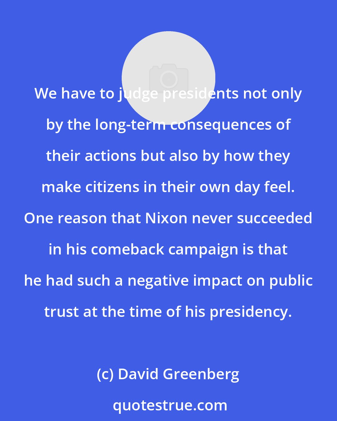 David Greenberg: We have to judge presidents not only by the long-term consequences of their actions but also by how they make citizens in their own day feel. One reason that Nixon never succeeded in his comeback campaign is that he had such a negative impact on public trust at the time of his presidency.