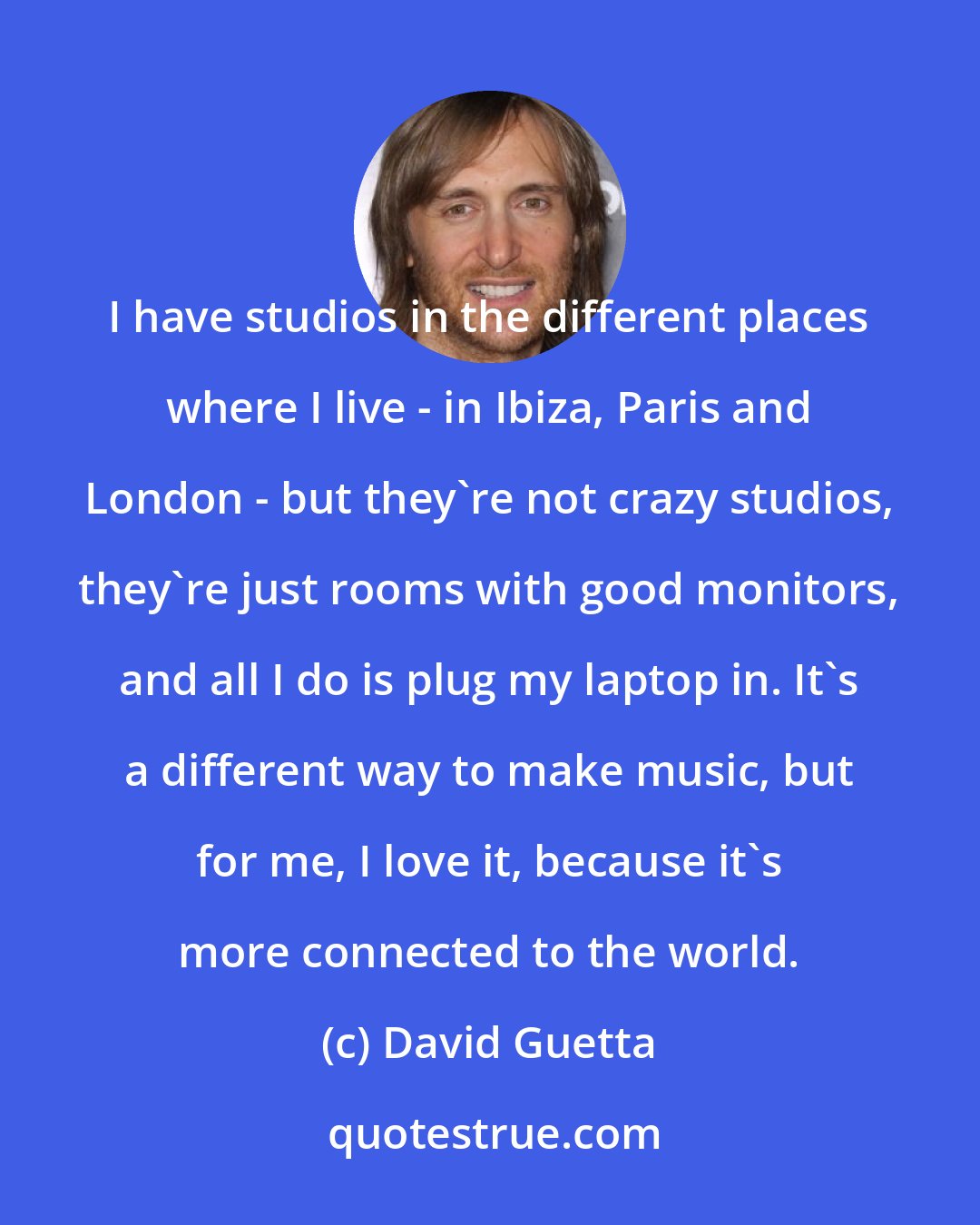 David Guetta: I have studios in the different places where I live - in Ibiza, Paris and London - but they're not crazy studios, they're just rooms with good monitors, and all I do is plug my laptop in. It's a different way to make music, but for me, I love it, because it's more connected to the world.