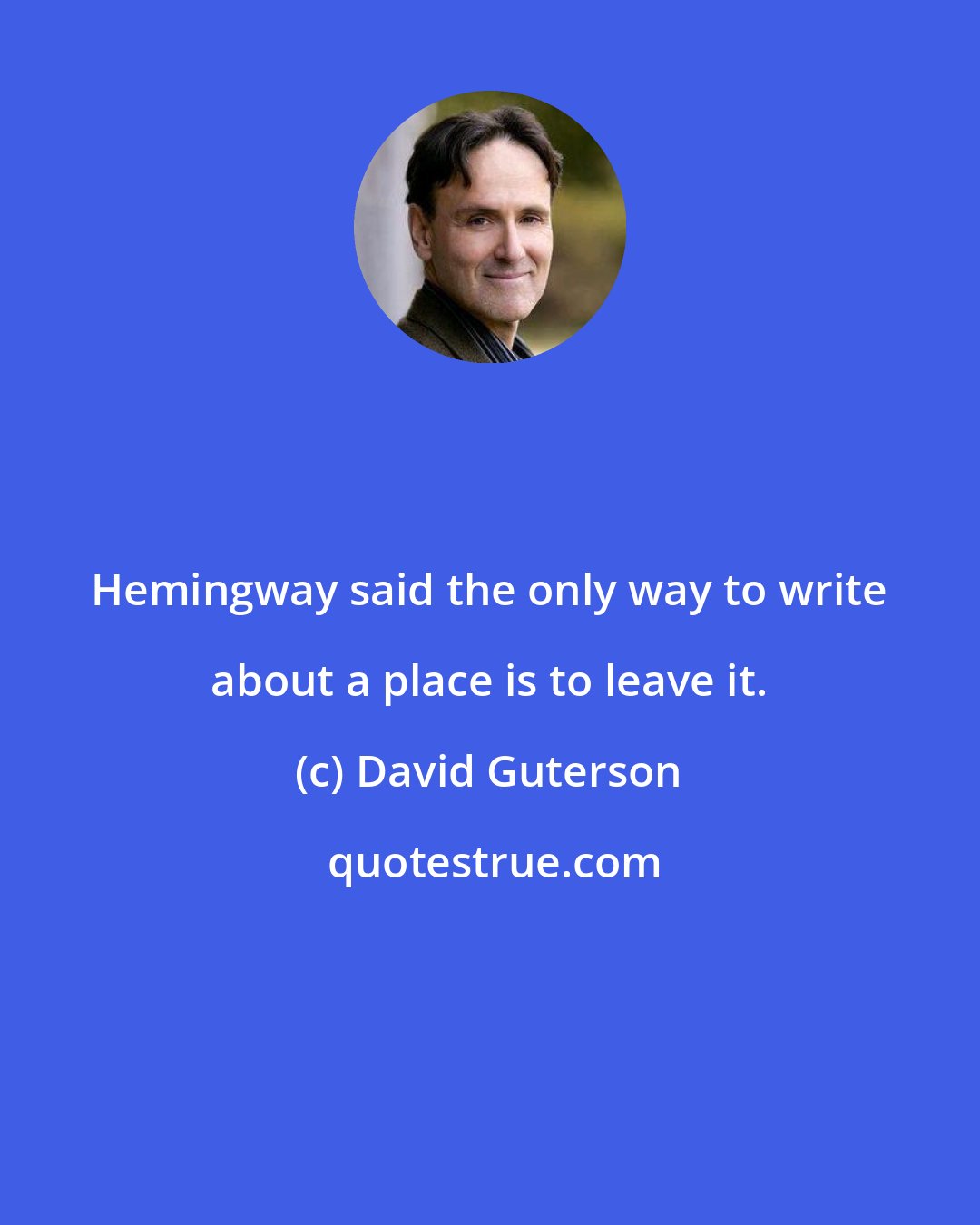 David Guterson: Hemingway said the only way to write about a place is to leave it.