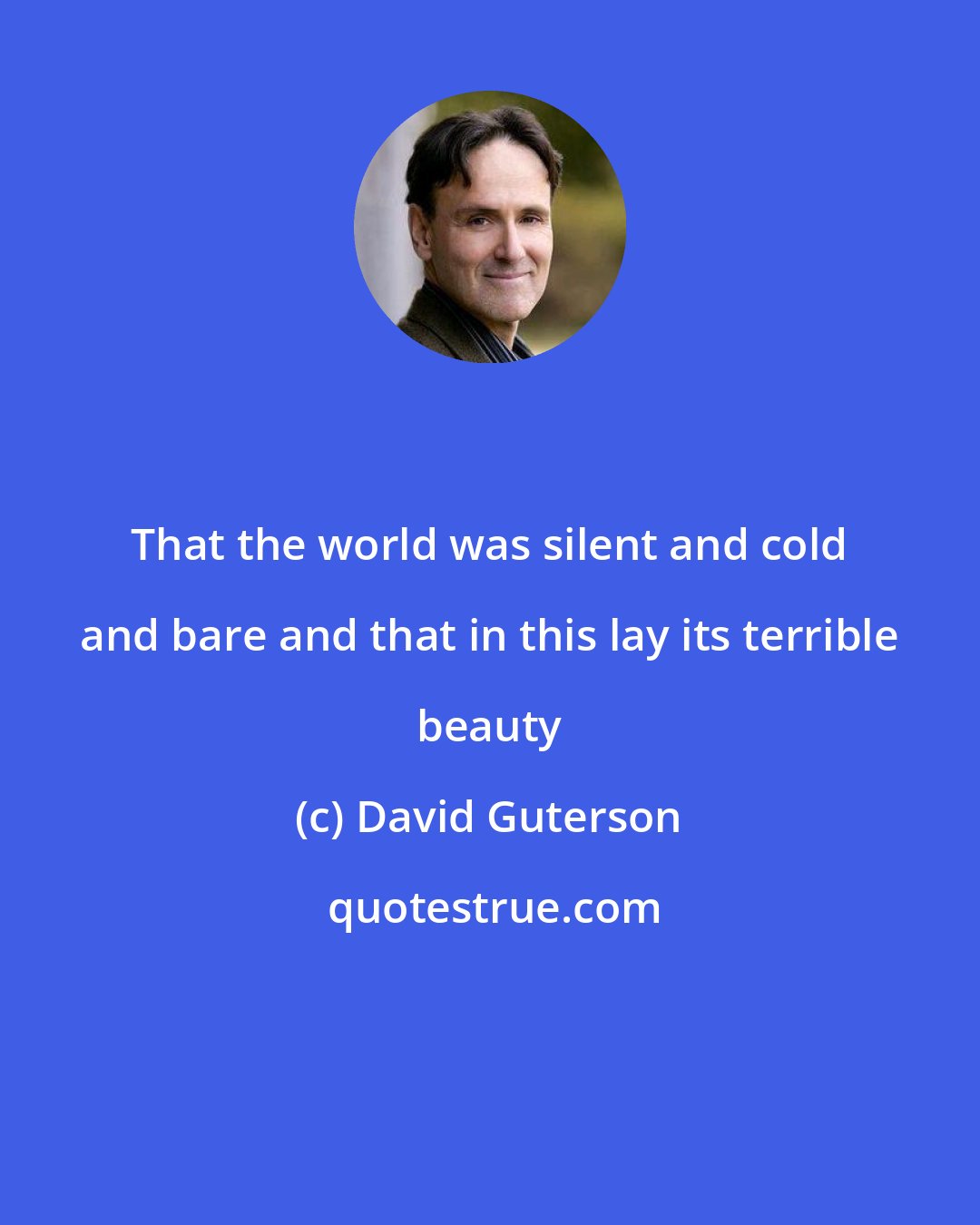 David Guterson: That the world was silent and cold and bare and that in this lay its terrible beauty