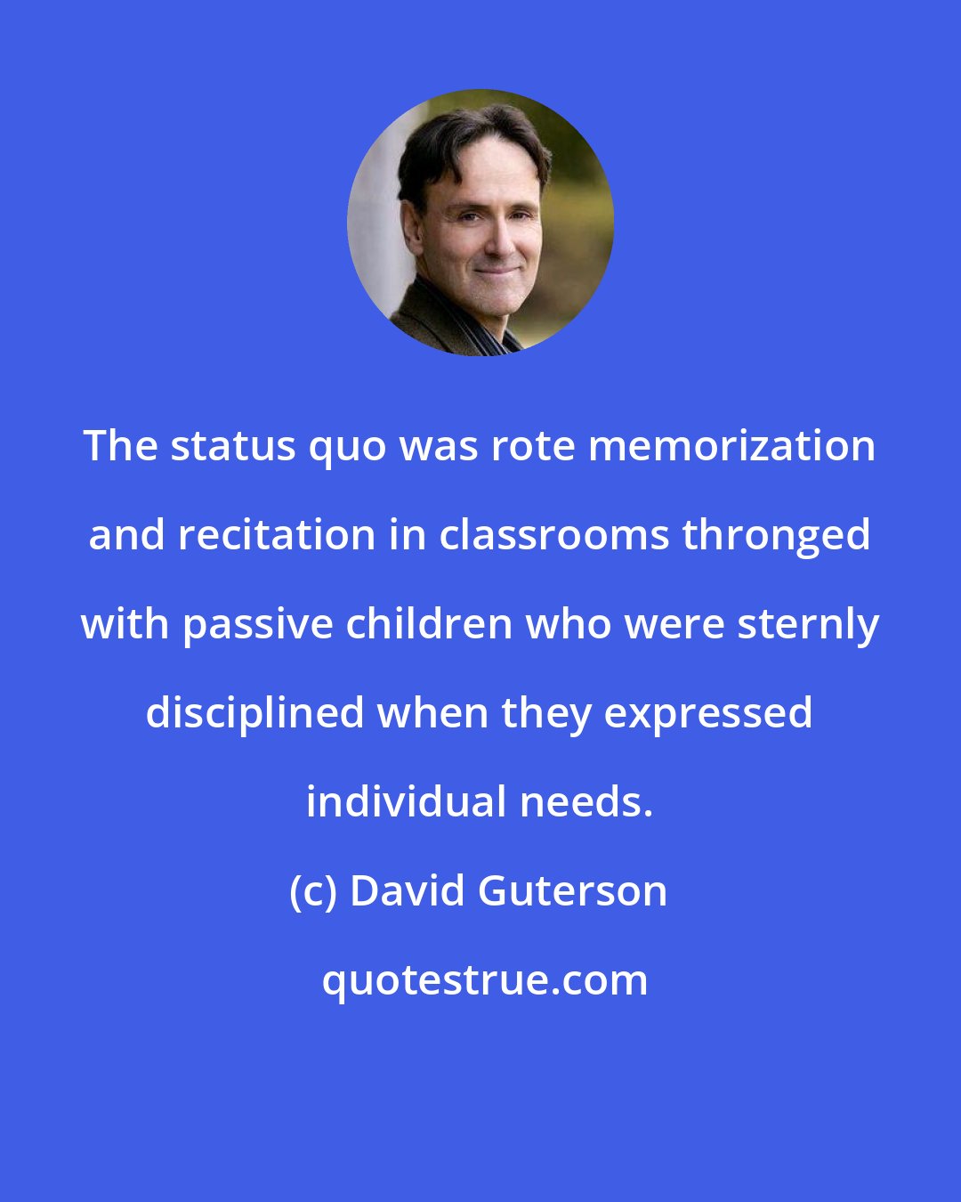 David Guterson: The status quo was rote memorization and recitation in classrooms thronged with passive children who were sternly disciplined when they expressed individual needs.