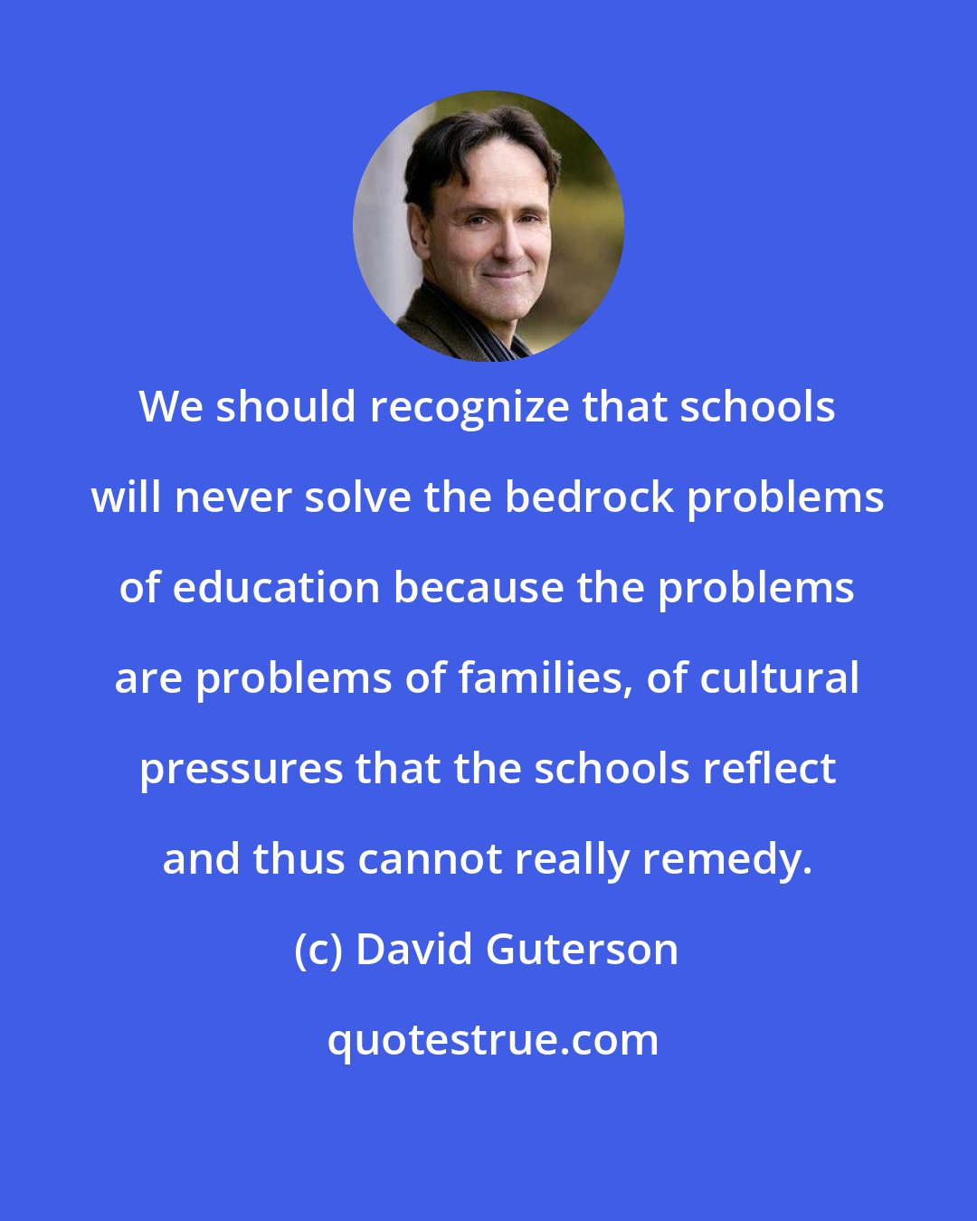 David Guterson: We should recognize that schools will never solve the bedrock problems of education because the problems are problems of families, of cultural pressures that the schools reflect and thus cannot really remedy.