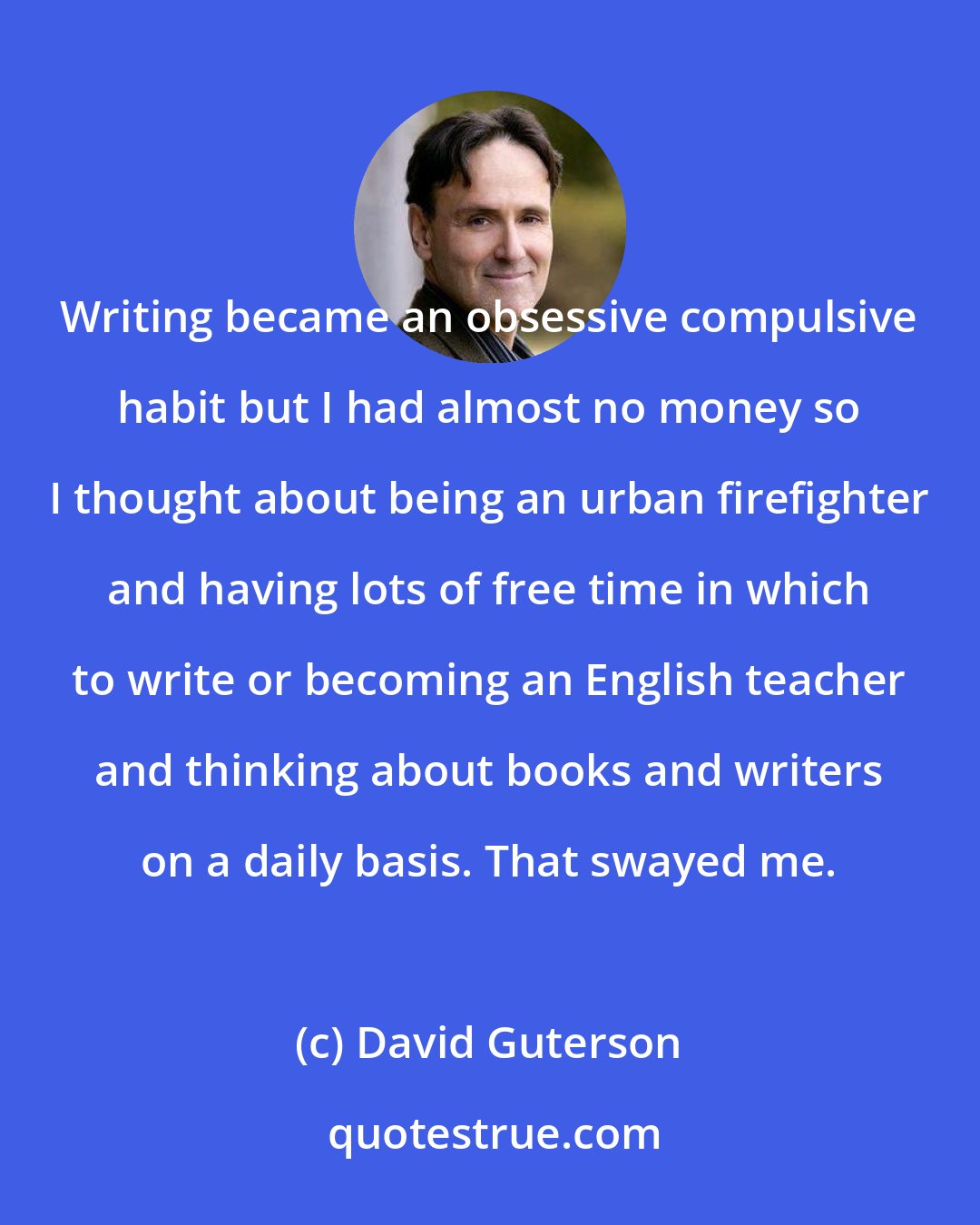 David Guterson: Writing became an obsessive compulsive habit but I had almost no money so I thought about being an urban firefighter and having lots of free time in which to write or becoming an English teacher and thinking about books and writers on a daily basis. That swayed me.