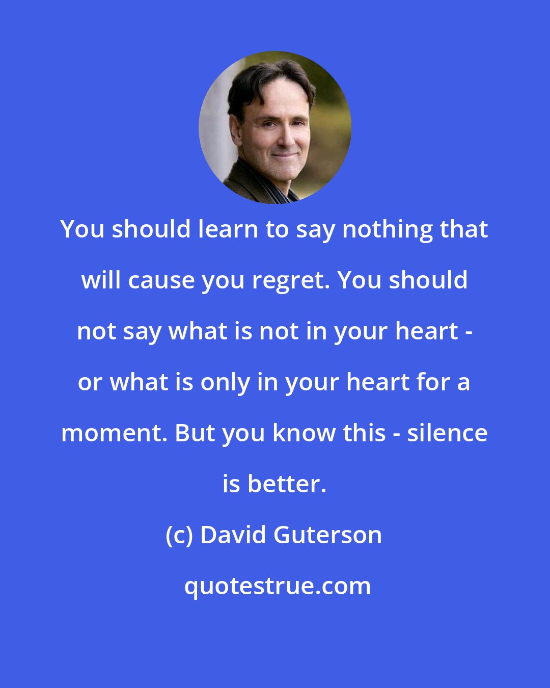 David Guterson: You should learn to say nothing that will cause you regret. You should not say what is not in your heart - or what is only in your heart for a moment. But you know this - silence is better.