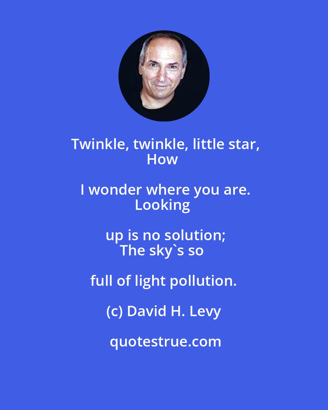 David H. Levy: Twinkle, twinkle, little star,
How I wonder where you are.
Looking up is no solution;
The sky's so full of light pollution.