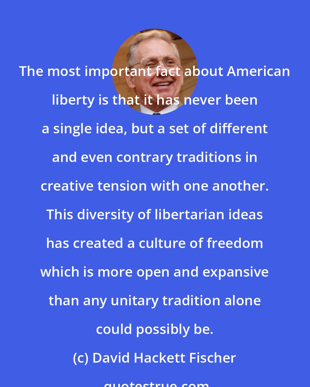 David Hackett Fischer: The most important fact about American liberty is that it has never been a single idea, but a set of different and even contrary traditions in creative tension with one another. This diversity of libertarian ideas has created a culture of freedom which is more open and expansive than any unitary tradition alone could possibly be.