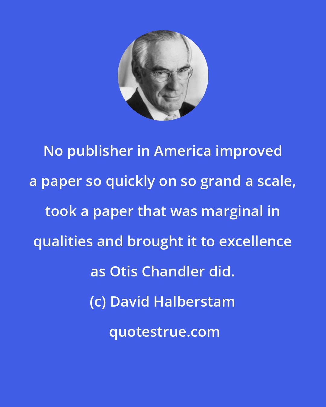 David Halberstam: No publisher in America improved a paper so quickly on so grand a scale, took a paper that was marginal in qualities and brought it to excellence as Otis Chandler did.