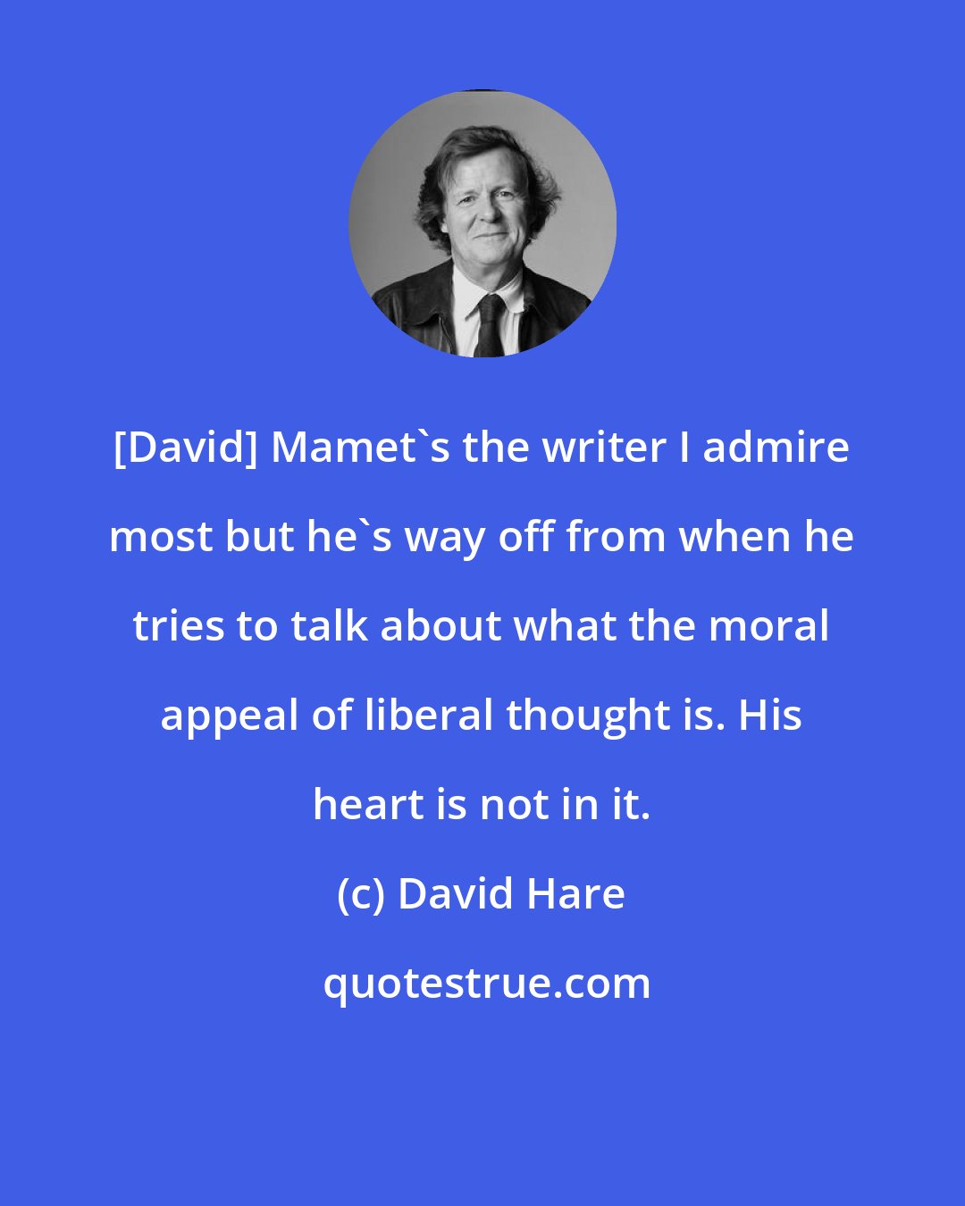 David Hare: [David] Mamet's the writer I admire most but he's way off from when he tries to talk about what the moral appeal of liberal thought is. His heart is not in it.