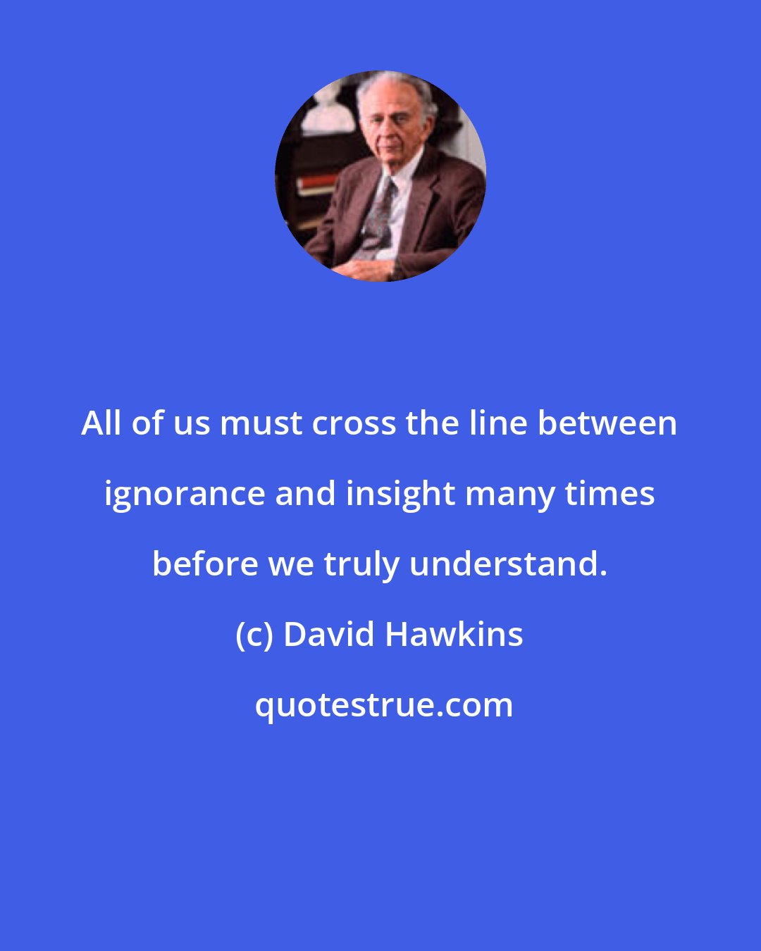 David Hawkins: All of us must cross the line between ignorance and insight many times before we truly understand.